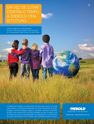 EM VEZ DE LUTAR
CONTRA O TEMPO,
A DIEBOLD CRIA
O FUTURO.
Visite a Diebold no Ciab Febraban
De 15 a 17 de junho de 2011, das 9h às 20h
No Transamérica Expo Center, em São Paulo




A Diebold tem tradição em desenvolver soluções que tornam a sua vida
mais prática: é a principal fornecedora de urnas eletrônicas do Brasil,
produz o terminal ﬁnanceiro lotérico, o projetor interativo multimídia
do MEC e tem mais de 100 mil ATMs instaladas no País. E é assim, com
tecnologia de ponta, responsabilidade socioambiental e a experiência      Saiba mais: www.diebold.com.br
de quem está presente em 87 países, que a Diebold constrói o futuro.
 
