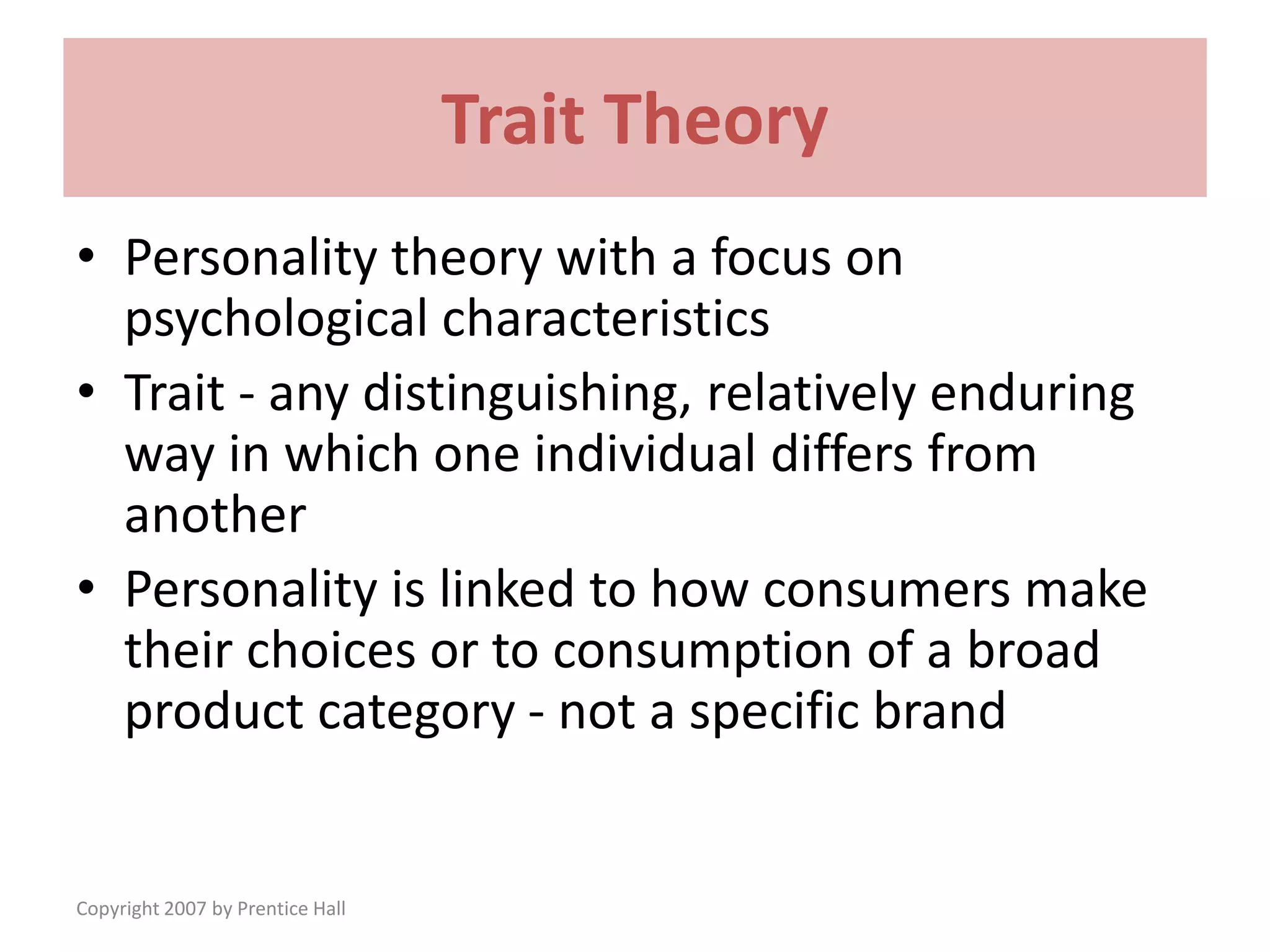 Copyright 2007 by Prentice Hall
Trait Theory
• Personality theory with a focus on
psychological characteristics
• Trait - any distinguishing, relatively enduring
way in which one individual differs from
another
• Personality is linked to how consumers make
their choices or to consumption of a broad
product category - not a specific brand
 