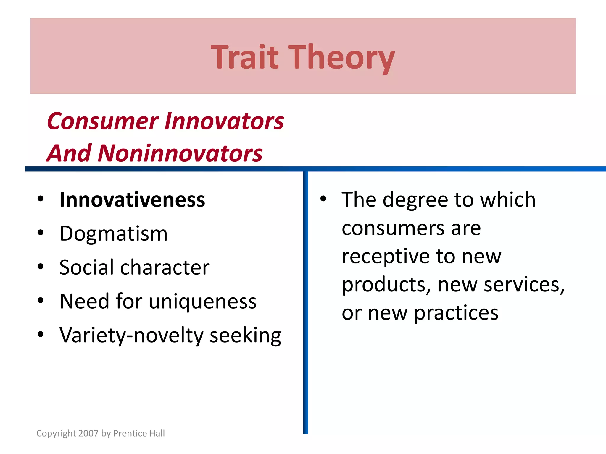Copyright 2007 by Prentice Hall
Trait Theory
• Innovativeness
• Dogmatism
• Social character
• Need for uniqueness
• Variety-novelty seeking
• The degree to which
consumers are
receptive to new
products, new services,
or new practices
Consumer Innovators
And Noninnovators
 