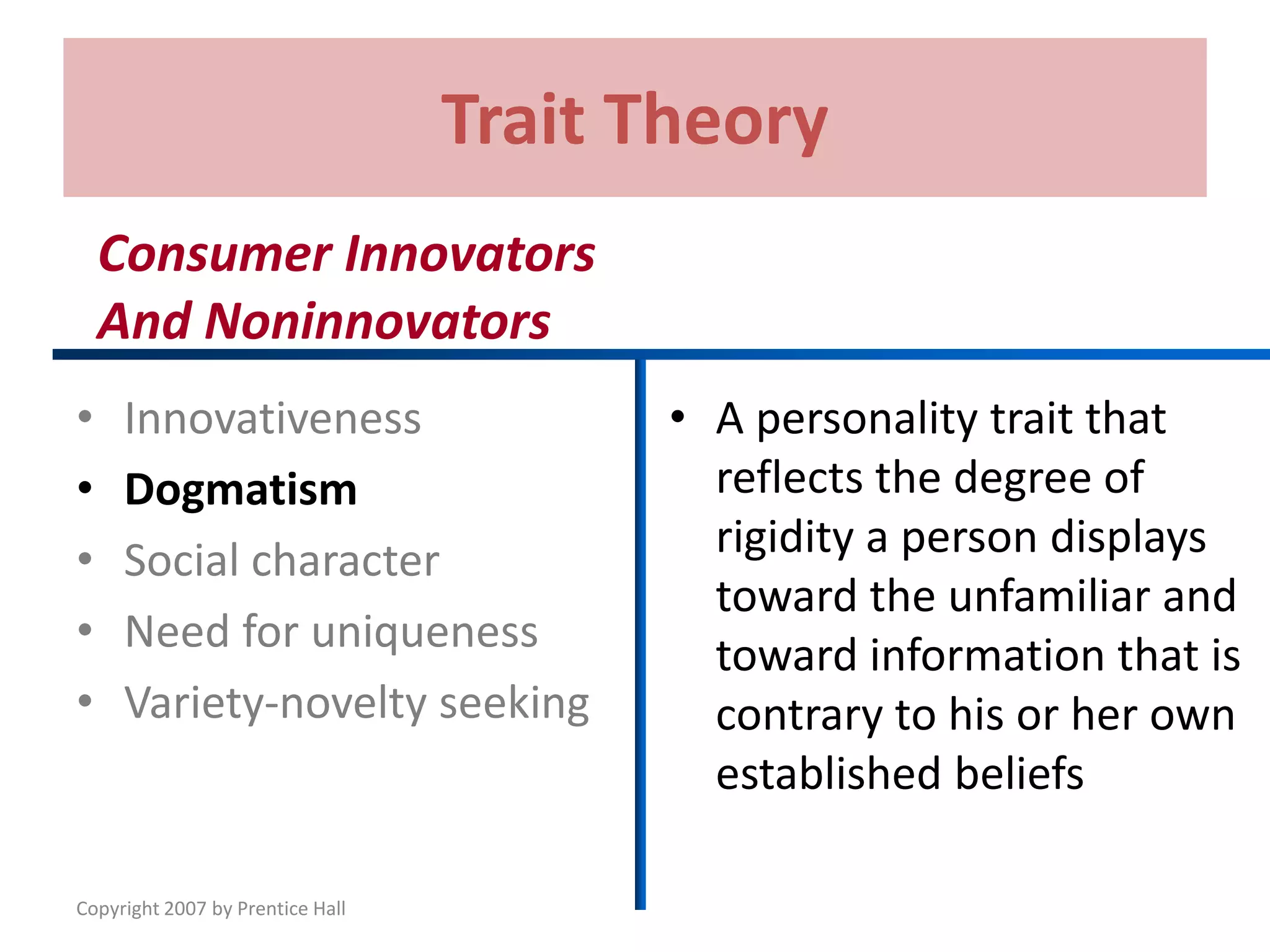 Copyright 2007 by Prentice Hall
Trait Theory
• Innovativeness
• Dogmatism
• Social character
• Need for uniqueness
• Variety-novelty seeking
• A personality trait that
reflects the degree of
rigidity a person displays
toward the unfamiliar and
toward information that is
contrary to his or her own
established beliefs
Consumer Innovators
And Noninnovators
 