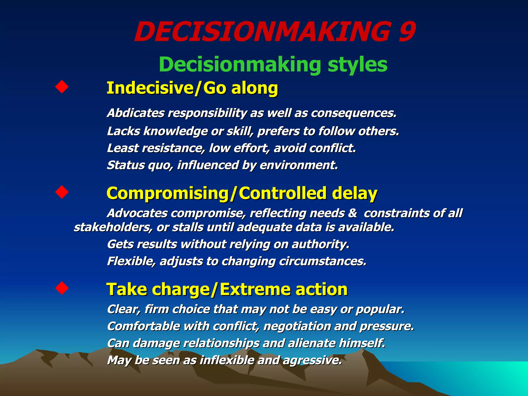 DECISIONMAKING 9 Decisionmaking styles Indecisive/Go along Abdicates responsibility as well as consequences. Lacks knowledge or skill, prefers to follow others. Least resistance, low effort, avoid conflict. Status quo, influenced by environment. Compromising/Controlled delay   Advocates compromise, reflecting needs &  constraints of all  stakeholders, or stalls until adequate data is available. Gets results without relying on authority. Flexible, adjusts to changing circumstances.   Take charge/Extreme action  Clear, firm choice that may not be easy or popular. Comfortable with conflict, negotiation and pressure. Can damage relationships and alienate himself.  May be seen as inflexible and agressive. 