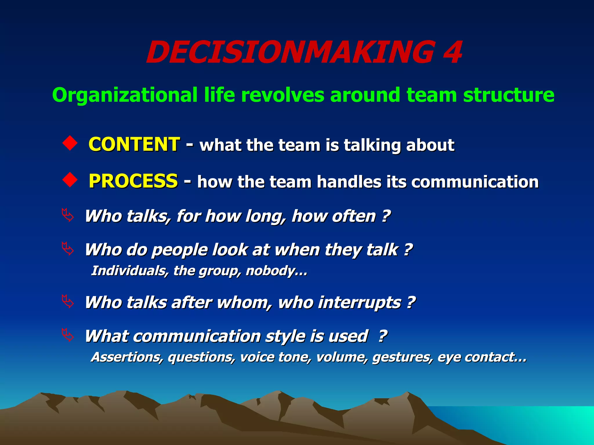 DECISIONMAKING 4  Organizational life revolves around team structure   CONTENT  -  what the team is talking about PROCESS  -  how the team handles its communication Who talks, for how long, how often ? Who do people look at when they talk ?   Individuals, the group, nobody… Who talks after whom, who interrupts ? What communication style is used  ? Assertions, questions, voice tone, volume, gestures, eye contact… 