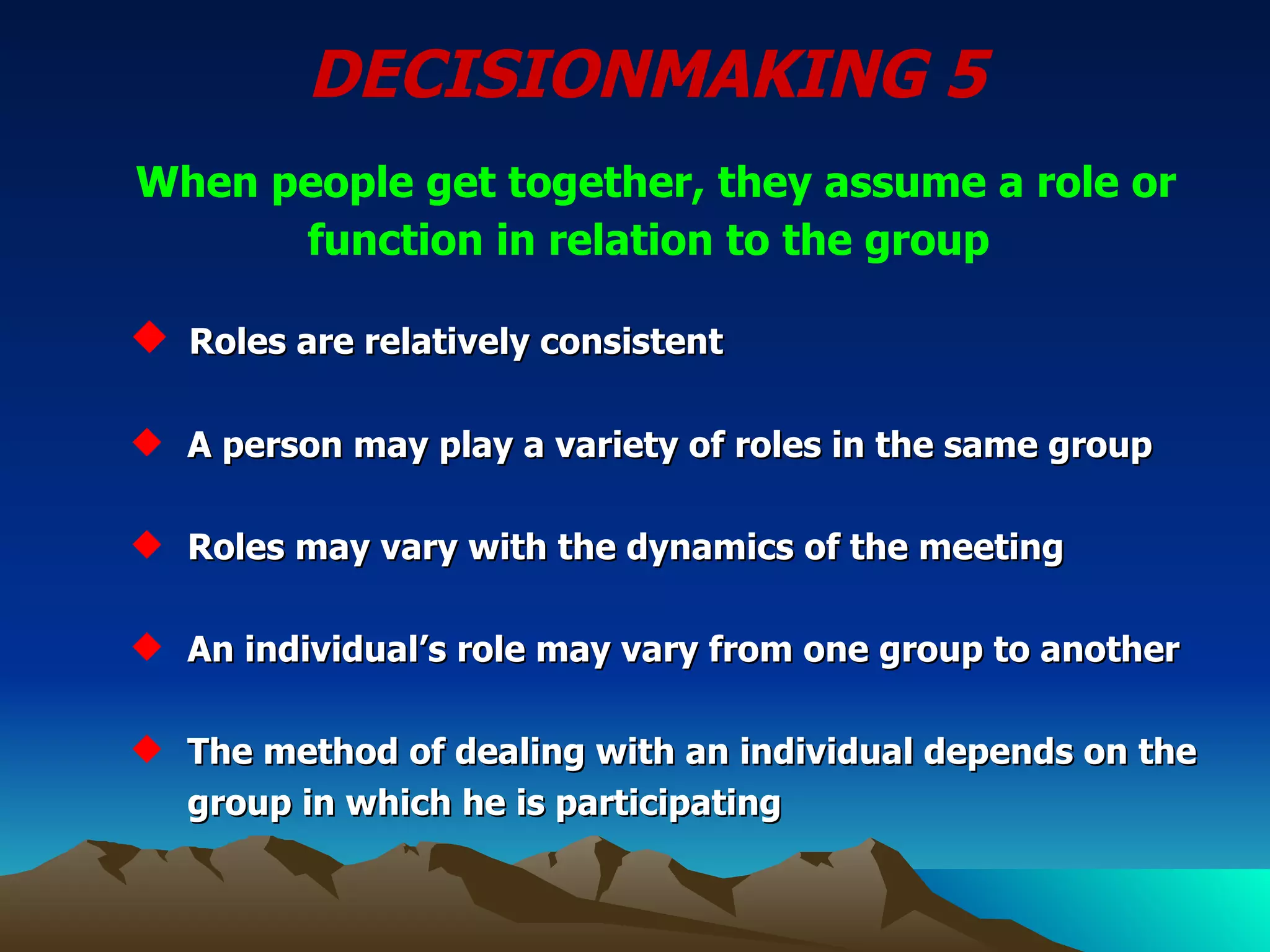 DECISIONMAKING 5  When people get together, they assume a role or function in relation to the group   Roles are relatively consistent A person may play a variety of roles in the same group Roles may vary with the dynamics of the meeting An individual’s role may vary from one group to another The method of dealing with an individual depends on the    group in which he is participating 