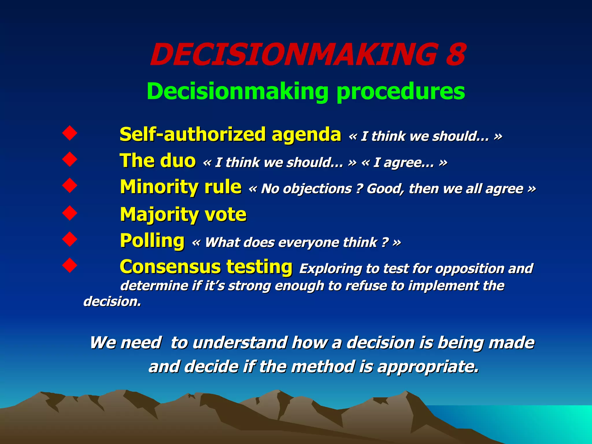 DECISIONMAKING 8 Decisionmaking procedures Self-authorized agenda   « I think we should… » The duo   « I think we should… » « I agree… » Minority rule   « No objections ? Good, then we all agree » Majority vote Polling  « What does everyone think ? » Consensus testing   Exploring to test for opposition and  determine if it’s strong enough to refuse to implement the  decision. We need  to understand how a decision is being made  and decide if the method is appropriate. 