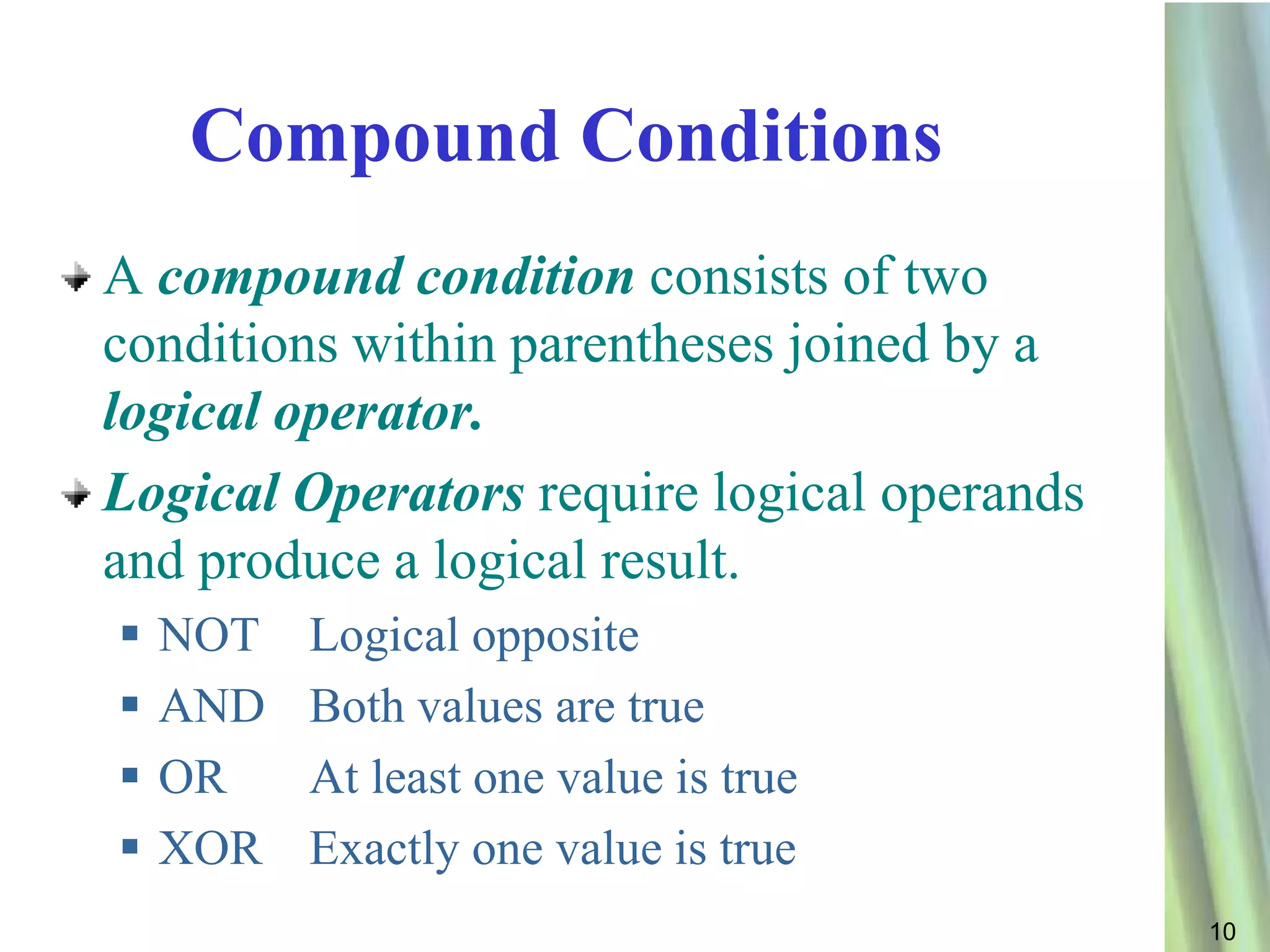 Compound Conditions
A compound condition consists of two
conditions within parentheses joined by a
logical operator.
Logical Operators require logical operands
and produce a logical result.
   NOT   Logical opposite
   AND   Both values are true
   OR    At least one value is true
   XOR   Exactly one value is true
                                             10
 