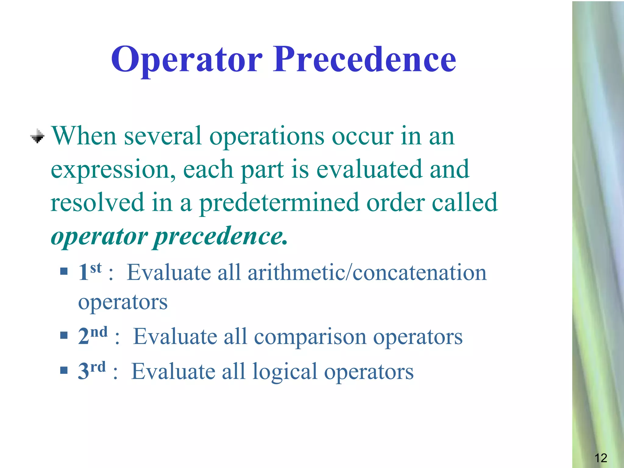 Operator Precedence
When several operations occur in an
expression, each part is evaluated and
resolved in a predetermined order called
operator precedence.
 1st : Evaluate all arithmetic/concatenation
  operators
 2nd : Evaluate all comparison operators
 3rd : Evaluate all logical operators


                                                12
 