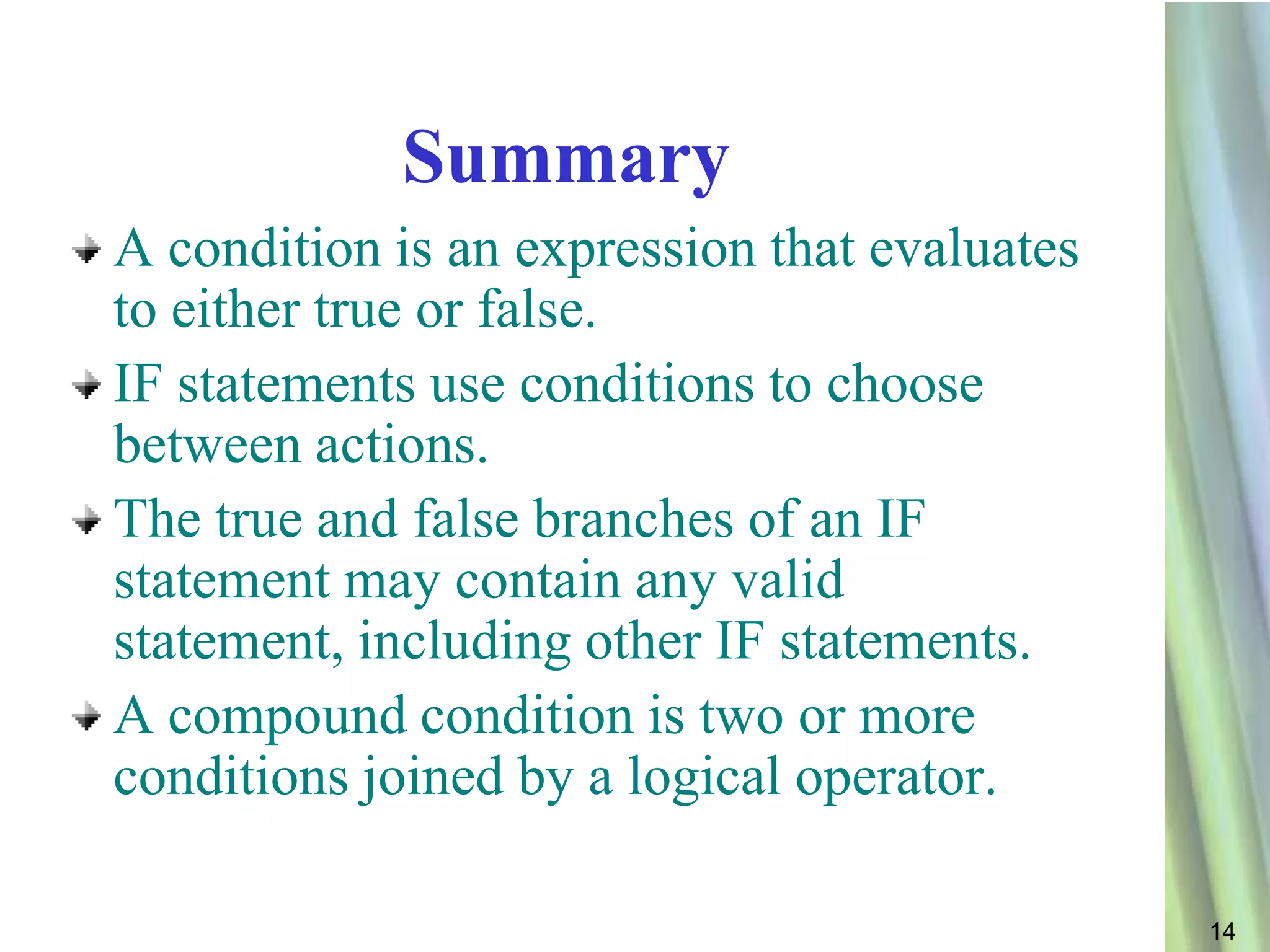Summary
A condition is an expression that evaluates
to either true or false.
IF statements use conditions to choose
between actions.
The true and false branches of an IF
statement may contain any valid
statement, including other IF statements.
A compound condition is two or more
conditions joined by a logical operator.

                                              14
 