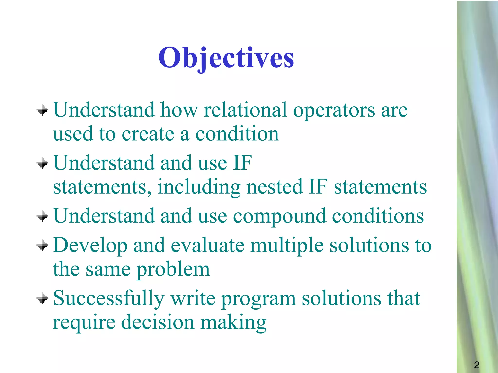 Objectives
Understand how relational operators are
used to create a condition
Understand and use IF
statements, including nested IF statements
Understand and use compound conditions
Develop and evaluate multiple solutions to
the same problem
Successfully write program solutions that
require decision making
                                             2
 