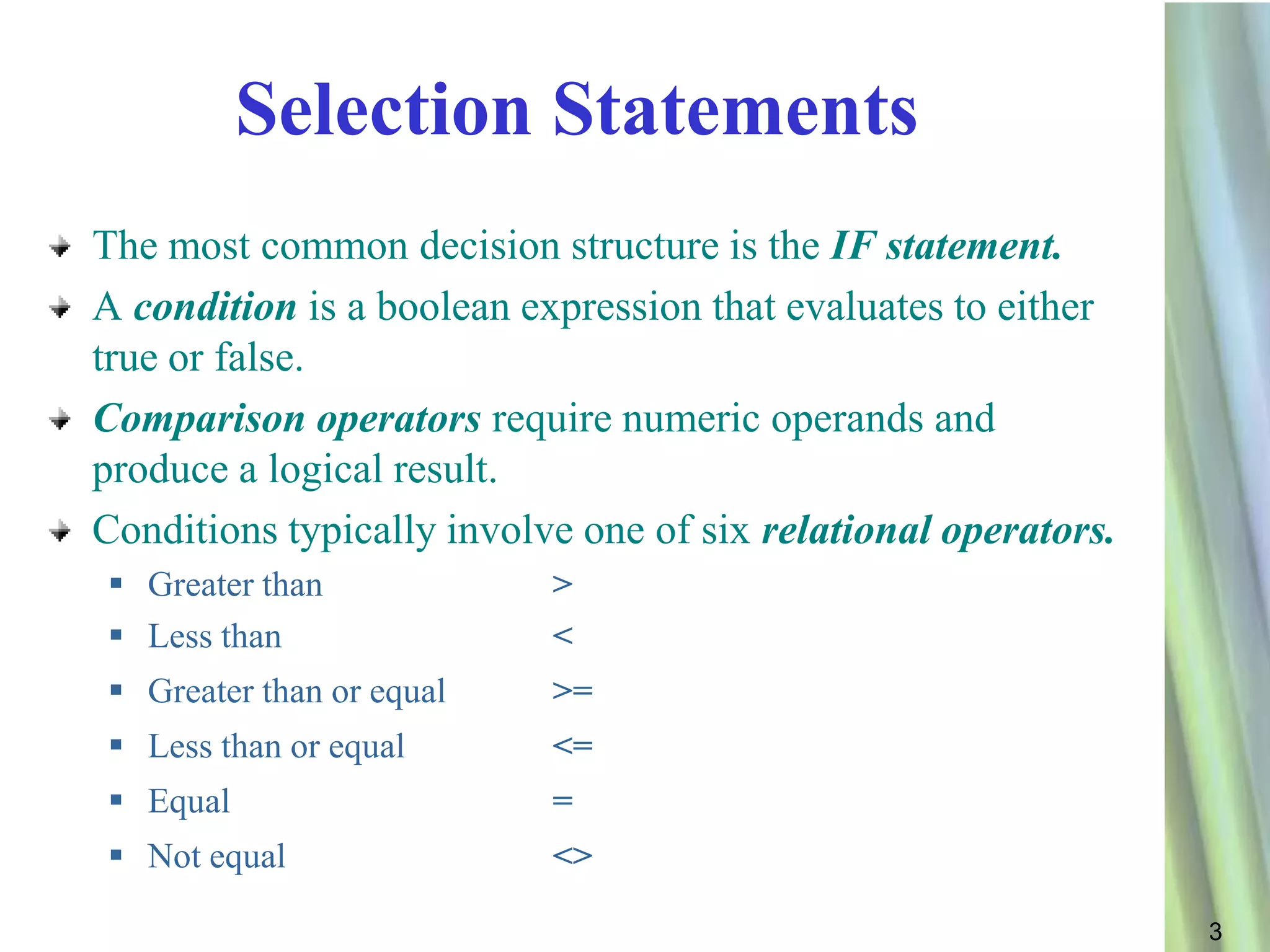 Selection Statements
The most common decision structure is the IF statement.
A condition is a boolean expression that evaluates to either
true or false.
Comparison operators require numeric operands and
produce a logical result.
Conditions typically involve one of six relational operators.
 Greater than             >
 Less than                <
 Greater than or equal    >=
 Less than or equal       <=
 Equal                    =
 Not equal                <>

                                                                3
 