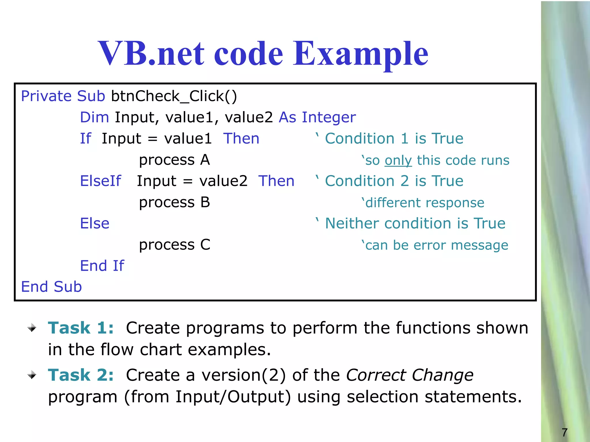 VB.net code Example
Private Sub btnCheck_Click()
        Dim Input, value1, value2 As Integer
        If Input = value1 Then         ‘ Condition 1 is True
                process A                     ‘so only this code runs
        ElseIf Input = value2 Then ‘ Condition 2 is True
                process B                     ‘different response
        Else                           ‘ Neither condition is True
                process C                     ‘can be error message
        End If
End Sub

   Task 1: Create programs to perform the functions shown
   in the flow chart examples.
   Task 2: Create a version(2) of the Correct Change
   program (from Input/Output) using selection statements.

                                                                        7
 