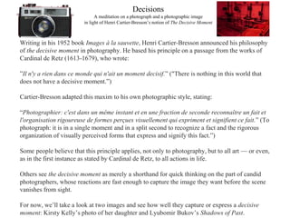 Decisions
A meditation on a photograph and a photographic image
in light of Henri Cartier-Bresson’s notion of The Decisive Moment
Writing in his 1952 book Images à la sauvette, Henri Cartier-Bresson announced his philosophy
of the decisive moment in photography. He based his principle on a passage from the works of
Cardinal de Retz (1613-1679), who wrote:
”Il n'y a rien dans ce monde qui n'ait un moment decisif.” ("There is nothing in this world that
does not have a decisive moment.”)
Cartier-Bresson adapted this maxim to his own photographic style, stating:
“Photographier: c'est dans un même instant et en une fraction de seconde reconnaître un fait et
l'organisation rigoureuse de formes perçues visuellement qui expriment et signifient ce fait.” (To
photograph: it is in a single moment and in a split second to recognize a fact and the rigorous
organization of visually perceived forms that express and signify this fact.”)
Some people believe that this principle applies, not only to photography, but to all art — or even,
as in the first instance as stated by Cardinal de Retz, to all actions in life.
Others see the decisive moment as merely a shorthand for quick thinking on the part of candid
photographers, whose reactions are fast enough to capture the image they want before the scene
vanishes from sight.
For now, we’ll take a look at two images and see how well they capture or express a decisive
moment: Kirsty Kelly’s photo of her daughter and Lyubomir Bukov’s Shadows of Past.
 