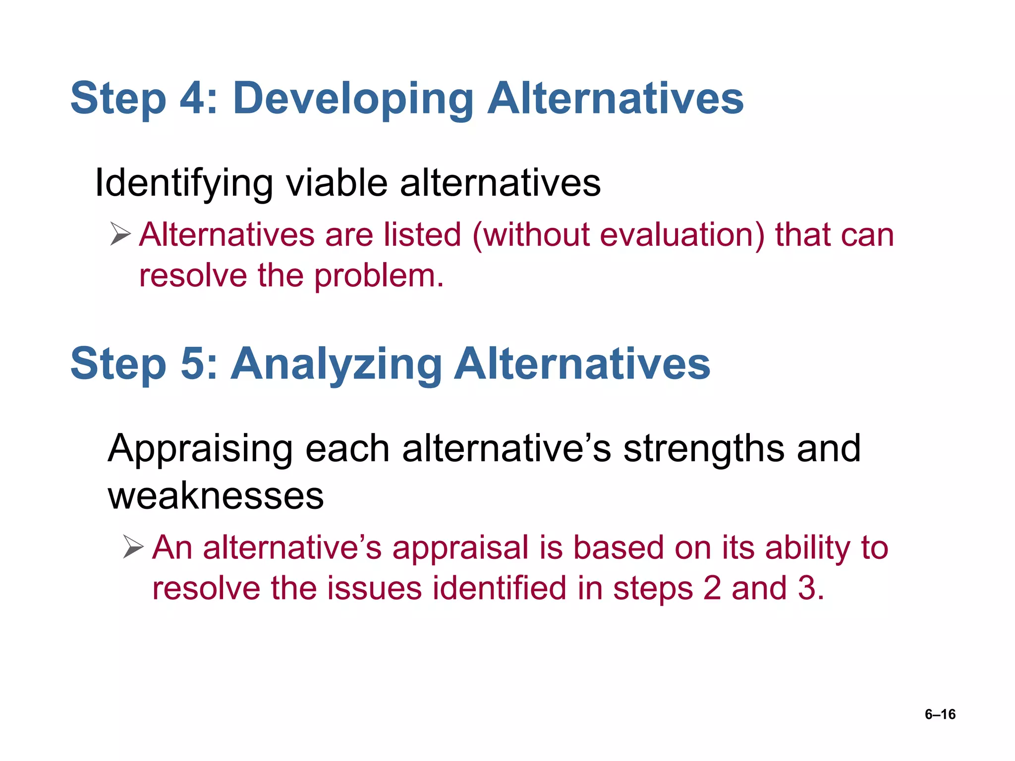 6–16
Step 4: Developing Alternatives
• Identifying viable alternatives
Alternatives are listed (without evaluation) that can
resolve the problem.
Step 5: Analyzing Alternatives
• Appraising each alternative’s strengths and
weaknesses
An alternative’s appraisal is based on its ability to
resolve the issues identified in steps 2 and 3.
 