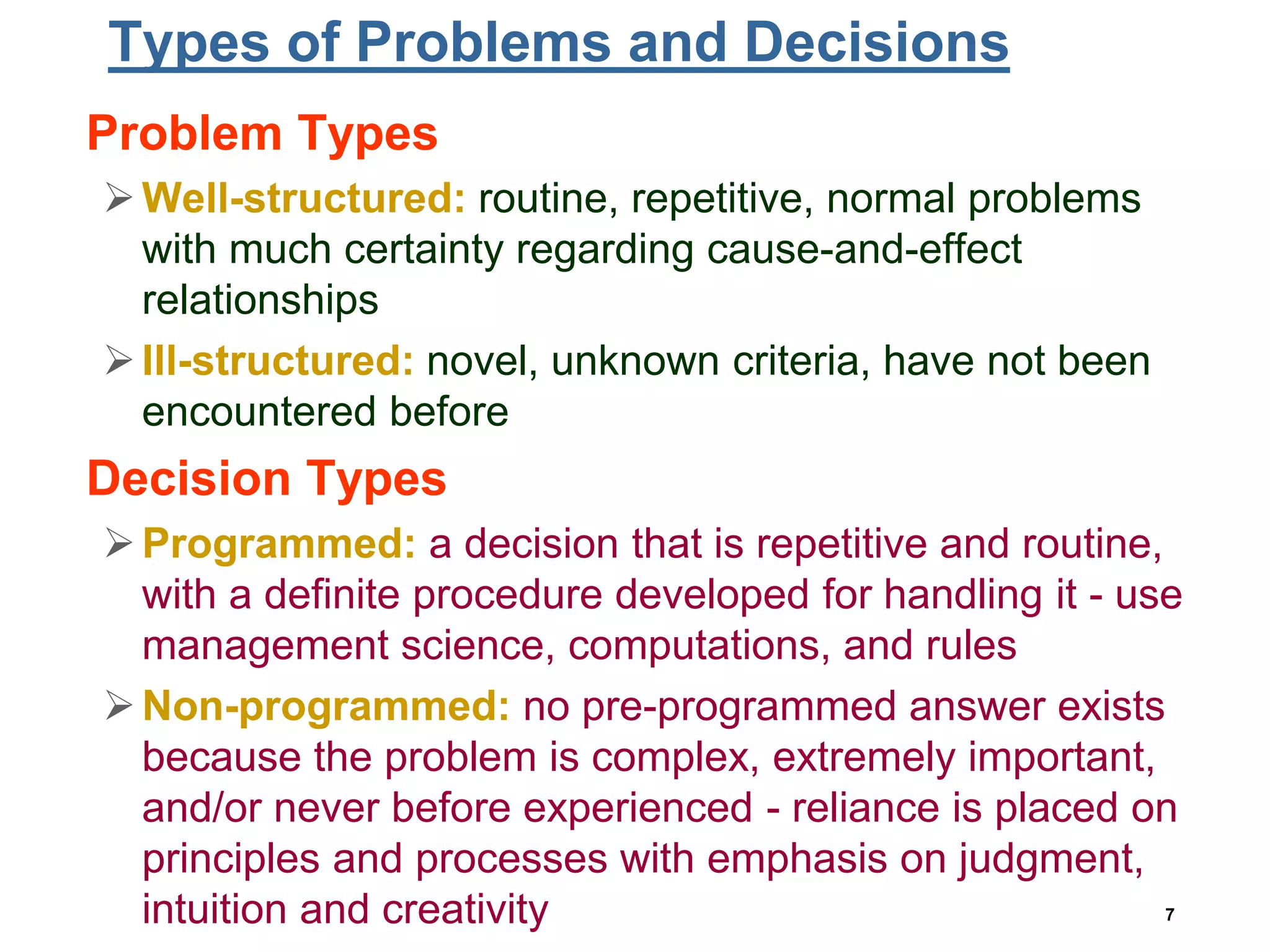 7
Types of Problems and Decisions
• Problem Types
Well-structured: routine, repetitive, normal problems
with much certainty regarding cause-and-effect
relationships
Ill-structured: novel, unknown criteria, have not been
encountered before
• Decision Types
Programmed: a decision that is repetitive and routine,
with a definite procedure developed for handling it - use
management science, computations, and rules
Non-programmed: no pre-programmed answer exists
because the problem is complex, extremely important,
and/or never before experienced - reliance is placed on
principles and processes with emphasis on judgment,
intuition and creativity
 