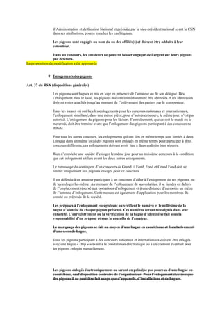 d’Administration et de Gestion National et présidée par le vice-président national ayant le CSN
dans ses attributions, pourra trancher les cas litigieux.
Les pigeons sont engagés au nom du ou des affiliés(s) et doivent être adduits à leur
colombier.
Dans un concours, les amateurs ne peuvent laisser engager de l'argent sur leurs pigeons
par des tiers.
La proposition de modification a été approuvée
❖ Enlogements des pigeons
Art. 37 du RSN (dispositions générales)
Les pigeons sont bagués et mis en loge en présence de l’amateur ou de son délégué. Dès
l’enlogement dans le local, les pigeons doivent immédiatement être abreuvés et les abreuvoirs
doivent rester attachés jusqu’au moment de l’enlèvement des paniers par le transporteur.
Dans les locaux où ont lieu les enlogements pour les concours nationaux et internationaux,
l’enlogement simultané, dans une même pièce, pour d’autres concours, le même jour, n’est pas
autorisé. L’enlogement de pigeons pour les lâchers d’entraînement, que ce soit le mardi ou le
mercredi, doit être terminé avant que l’enlogement des pigeons participant à des concours ne
débute.
Pour tous les autres concours, les enlogements qui ont lieu en même temps sont limités à deux.
Lorsque dans un même local des pigeons sont enlogés en même temps pour participer à deux
concours différents, ces enlogements doivent avoir lieu à deux endroits bien séparés.
Rien n’empêche une société d’enloger le même jour pour un troisième concours à la condition
que cet enlogement ait lieu avant les deux autres enlogements.
Le ramassage du contingent d’un concours de Grand ½ Fond, Fond et Grand Fond doit se
limiter uniquement aux pigeons enlogés pour ce concours.
Il est défendu à un amateur participant à un concours d’aider à l’enlogement de ses pigeons, ou
de les enloger lui-même. Au moment de l’enlogement de ses volatiles, il se tiendra en dehors
de l’emplacement réservé aux opérations d’enlogement et à une distance d’au moins un mètre
de l’antenne d’enlogement. Cette mesure est également d’application pour les membres du
comité ou préposés de la société.
Les préposés à l’enlogement enregistrent ou vérifient le numéro et le millésime de la
bague d’identité de chaque pigeon présenté. Ces numéros seront renseignés dans leur
entièreté. L’enregistrement ou la vérification de la bague d’identité se fait sous la
responsabilité d’un préposé et sous le contrôle de l’amateur.
Le marquage des pigeons se fait au moyen d’une bague en caoutchouc et facultativement
d’une seconde bague.
Tous les pigeons participant à des concours nationaux et internationaux doivent être enlogés
avec une bague « chip » servant à la constatation électronique ou à un contrôle éventuel pour
les pigeons enlogés manuellement.
Les pigeons enlogés électroniquement ne seront en principe pas pourvus d’une bague en
caoutchouc, sauf disposition contraire de l’organisateur. Pour l’enlogement électronique
des pigeons il ne peut être fait usage que d’appareils, d’installations et de bagues
 