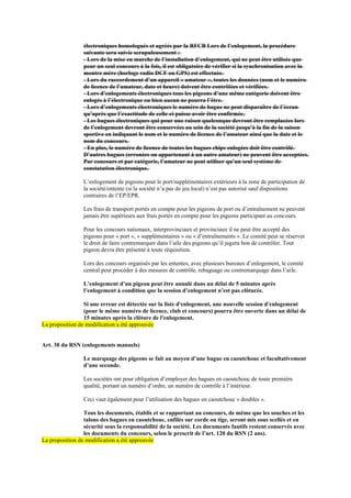 électroniques homologués et agréés par la RFCB Lors de l’enlogement, la procédure
suivante sera suivie scrupuleusement :
- Lors de la mise en marche de l’installation d’enlogement, qui ne peut être utilisée que
pour un seul concours à la fois, il est obligatoire de vérifier si la synchronisation avec la
montre mère (horloge radio DCF ou GPS) est effectuée.
- Lors du raccordement d’un appareil « amateur », toutes les données (nom et le numéro
de licence de l’amateur, date et heure) doivent être contrôlées et vérifiées.
- Lors d’enlogements électroniques tous les pigeons d’une même catégorie doivent être
enlogés à l’électronique ou bien aucun ne pourra l’être.
- Lors d’enlogements électroniques le numéro de bague ne peut disparaître de l’écran
qu’après que l’exactitude de celle-ci puisse avoir être confirmée.
- Les bagues électroniques qui pour une raison quelconque devront être remplacées lors
de l’enlogement devront être conservées au sein de la société jusqu’à la fin de la saison
sportive en indiquant le nom et le numéro de licence de l’amateur ainsi que la date et le
nom du concours.
- En plus, le numéro de licence de toutes les bagues chips enlogées doit être contrôlé.
D’autres bagues (erronées ou appartenant à un autre amateur) ne peuvent être acceptées.
Par concours et par catégorie, l’amateur ne peut utiliser qu’un seul système de
constatation électronique.
L’enlogement de pigeons pour le port/supplémentaires extérieurs à la zone de participation de
la société/entente (si la société n’a pas de jeu local) n’est pas autorisé sauf dispositions
contraires de l’EP/EPR.
Les frais de transport portés en compte pour les pigeons de port ou d’entraînement ne peuvent
jamais être supérieurs aux frais portés en compte pour les pigeons participant au concours.
Pour les concours nationaux, interprovinciaux et provinciaux il ne peut être accepté des
pigeons pour « port », « supplémentaires » ou « d’entraînements ». Le comité peut se réserver
le droit de faire contremarquer dans l’aile des pigeons qu’il jugera bon de contrôler. Tout
pigeon devra être présenté à toute réquisition.
Lors des concours organisés par les ententes, avec plusieurs bureaux d’enlogement, le comité
central peut procéder à des mesures de contrôle, rebaguage ou contremarquage dans l’aile.
L’enlogement d’un pigeon peut être annulé dans un délai de 5 minutes après
l’enlogement à condition que la session d’enlogement n’est pas clôturée.
Si une erreur est détectée sur la liste d'enlogement, une nouvelle session d'enlogement
(pour le même numéro de licence, club et concours) pourra être ouverte dans un délai de
15 minutes après la clôture de l'enlogement.
La proposition de modification a été approuvée
Art. 38 du RSN (enlogements manuels)
Le marquage des pigeons se fait au moyen d’une bague en caoutchouc et facultativement
d’une seconde.
Les sociétés ont pour obligation d’employer des bagues en caoutchouc de toute première
qualité, portant un numéro d’ordre, un numéro de contrôle à l’intérieur.
Ceci vaut également pour l’utilisation des bagues en caoutchouc « doubles ».
Tous les documents, établis et se rapportant au concours, de même que les souches et les
talons des bagues en caoutchouc, enfilés sur corde ou tige, seront mis sous scellés et en
sécurité sous la responsabilité de la société. Les documents fautifs restent conservés avec
les documents du concours, selon le prescrit de l’art. 120 du RSN (2 ans).
La proposition de modification a été approuvée
 