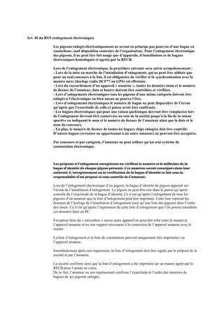 Art. 40 du RSN (enlogement électronique)
Les pigeons enlogés électroniquement ne seront en principe pas pourvus d’une bague en
caoutchouc, sauf disposition contraire de l’organisateur. Pour l’enlogement électronique
des pigeons, il ne peut être fait usage que d’appareils, d’installations et de bagues
électroniques homologués et agréés par la RFCB.
Lors de l’enlogement électronique, la procédure suivante sera suivie scrupuleusement :
- Lors de la mise en marche de l’installation d’enlogement, qui ne peut être utilisée que
pour un seul concours à la fois, il est obligatoire de vérifier si la synchronisation avec la
montre mère (horloge radio DCF77 ou GPS) est effectuée.
- Lors du raccordement d’un appareil « amateur », toutes les données (nom et le numéro
de licence de l’amateur, date et heure) doivent être contrôlées et vérifiées.
- Lors d’enlogements électroniques tous les pigeons d’une même catégorie doivent être
enlogés à l’électronique ou bien aucun ne pourra l’être.
- Lors d’enlogements électroniques le numéro de bague ne peut disparaître de l’écran
qu’après que l’exactitude de celle-ci puisse avoir être confirmée.
- Les bagues électroniques qui pour une raison quelconque devront être remplacées lors
de l’enlogement devront être conservées au sein de la société jusqu’à la fin de la saison
sportive en indiquant le nom et le numéro de licence de l’amateur ainsi que la date et le
nom du concours.
- En plus, le numéro de licence de toutes les bagues chips enlogées doit être contrôlé.
D’autres bagues (erronées ou appartenant à un autre amateur) ne peuvent être acceptées.
Par concours et par catégorie, l’amateur ne peut utiliser qu’un seul système de
constatation électronique.
Les préposés à l’enlogement enregistrent ou vérifient le numéro et le millésime de la
bague d’identité de chaque pigeon présenté. Ces numéros seront renseignés dans leur
entièreté. L’enregistrement ou la vérification de la bague d’identité se fait sous la
responsabilité d’un préposé et sous contrôle de l’amateur.
Lors de l’enlogement électronique d’un pigeon, la bague d’identité du pigeon apparaît sur
l’écran de l’installation d’enlogement. Le pigeon ne peut être mis dans le panier qu’après
contrôle de l’exactitude de la bague d’identité. Ce n’est qu’après l’enlogement de tous les
pigeons d’un amateur que la liste d’enlogement peut être imprimée. Cette liste reprend les
données de l’horloge de l’installation d’enlogement ainsi qu’une liste des pigeons dans l’ordre
des mises. Ce n’est qu’après l’impression de cette liste d’enlogement que l’on pourra introduire
ces données dans un PC.
Exception faite du « univesbox » aucun autre appareil ne peut être relié entre le master et
l’appareil amateur et/ou son support nécessaire à la connexion de l’appareil amateur avec le
master.
La liste d’enlogement et la liste de constatation peuvent uniquement être imprimées via
l’appareil amateur.
Immédiatement après son impression, la liste d’enlogement doit être signée par le préposé de la
société et par l’amateur.
La société confirme ainsi que la liste d’enlogement a été imprimée sur un master agréé par la
RFCB pour l’année en cours.
De ce fait, l’amateur ou son représentant confirme l’exactitude et l’ordre des numéros de
bagues de ses pigeons enlogés.
 