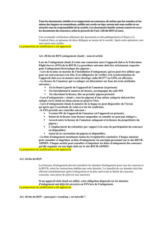 Tous les documents, établis et se rapportant au concours, de même que les souches et les
talons des bagues en caoutchouc, enfilés sur corde ou tige, seront mis sous scellés et en
sécurité sous la responsabilité de la société. Les documents fautifs restent conservés avec
les documents du concours, selon le prescrit de l’art. 120 du RSN (2 ans).
Une éventuelle vérification ultérieure des documents se fait publiquement à l’heure et à
l’endroit fixés, en présence de deux délégués au moins de la société. Après cette opération, tout
sera remis sous scellés.
La proposition de modification a été approuvée
Art. 40-bis du RSN (enlogement cloud) – nouvel article
Lors de l’enlogement cloud, il existe une connexion entre l’appareil club et le Federation
Flight Server (FFS) de la RFCB. La procédure suivante doit être strictement respectée
pour l'enlogement électronique des pigeons :
- Lors de la mise en marche de l’installation d’enlogement, qui ne peut être utilisée que
pour un seul concours à la fois, il est obligatoire de vérifier si la synchronisation de
l’appareil club avec la montre mère (horloge radio DCF77 ou GPS) est effectuée.
- La licence de l’amateur qui va enloger est déterminée sur base des trois méthodes
suivantes :
▪ En la lisant à partir de l’appareil de l’amateur (si présent)
▪ En introduisant le numéro de licence, accompagné du code PIN
▪ En cherchant la licence, liée au premier pigeon présenté
- Lors d’enlogements « cloud », tous les pigeons d’une même catégorie doivent être
enlogés via le cloud ou sinon aucun ne pourra l’être.
- Lors d’enlogements cloud, le numéro de la bague ne peut disparaître de l’écran
qu’après que l’exactitude de celui-ci n’ait été confirmée.
- le FFS procède aux contrôles suivants :
▪ Version SW de l’appareil de l'amateur (si l’appareil est présent);
▪ Statut de la licence (une licence suspendue ou annulée ne peut pas enloger) ;
▪ Accord entre la licence de l’amateur enlogeant et la licence du propriétaire du
pigeon ;
▪ L’emplacement du colombier par rapport à la zone de participation du concours
(si disponible);
▪ statut de la vaccination du pigeon (si disponible).
- La liste d'enlogement mentionne toutes les irrégularités constatées. Chaque amateur
peut consulter et imprimer sa liste d'enlogement via son login personnel sur le site RFCB-
ADMIN. Chaque société peut consulter et imprimer les listes d'enlogement des concours
qu'elle organise via son login club sur le site RFCB-ADMIN.
La proposition de modification a été approuvée
Art. 44-bis du RSN
Les bureaux d'enlogement doivent transférer les données d'enlogement pour tous les concours à
la RFCB, selon les instructions établies par cette dernière. Le transfert de ces données doit être
effectué immédiatement après l'enlogement et au plus tard avant le lâcher du concours
concerné, sous peine de (prévoir une sanction).
Si un appareil club cloud est utilisé, cette obligation disparaît car les données
d'enlogement ont déjà été envoyées au FFS lors de l'enlogement.
La proposition de modification a été approuvée
Art. 46-bis du RSN – pourquoi « tracking » est interdit ?
 
