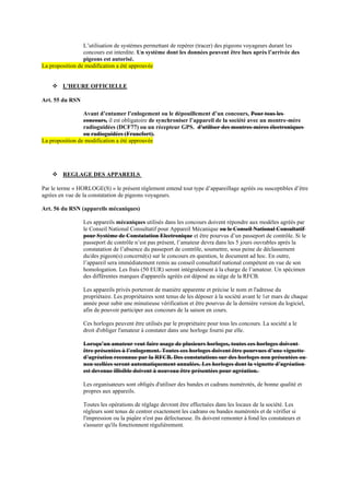 L’utilisation de systèmes permettant de repérer (tracer) des pigeons voyageurs durant les
concours est interdite. Un système dont les données peuvent être lues après l’arrivée des
pigeons est autorisé.
La proposition de modification a été approuvée
❖ L'HEURE OFFICIELLE
Art. 55 du RSN
Avant d’entamer l’enlogement ou le dépouillement d’un concours, Pour tous les
concours, il est obligatoire de synchroniser l’appareil de la société avec un montre-mère
radioguidées (DCF77) ou un récepteur GPS. d'utiliser des montres-mères électroniques
ou radioguidées (Francfort).
La proposition de modification a été approuvée
❖ REGLAGE DES APPAREILS
Par le terme « HORLOGE(S) » le présent règlement entend tout type d’appareillage agréés ou susceptibles d’être
agrées en vue de la constatation de pigeons voyageurs.
Art. 56 du RSN (appareils mécaniques)
Les appareils mécaniques utilisés dans les concours doivent répondre aux modèles agréés par
le Conseil National Consultatif pour Appareil Mécanique ou le Conseil National Consultatif
pour Système de Constatation Electronique et être pourvus d’un passeport de contrôle. Si le
passeport de contrôle n’est pas présent, l’amateur devra dans les 5 jours ouvrables après la
constatation de l’absence du passeport de contrôle, soumettre, sous peine de déclassement
du/des pigeon(s) concerné(s) sur le concours en question, le document ad hoc. En outre,
l’appareil sera immédiatement remis au conseil consultatif national compétent en vue de son
homologation. Les frais (50 EUR) seront intégralement à la charge de l’amateur. Un spécimen
des différentes marques d'appareils agréés est déposé au siège de la RFCB.
Les appareils privés porteront de manière apparente et précise le nom et l'adresse du
propriétaire. Les propriétaires sont tenus de les déposer à la société avant le 1er mars de chaque
année pour subir une minutieuse vérification et être pourvus de la dernière version du logiciel,
afin de pouvoir participer aux concours de la saison en cours.
Ces horloges peuvent être utilisés par le propriétaire pour tous les concours. La société a le
droit d'obliger l'amateur à constater dans une horloge fourni par elle.
Lorsqu’un amateur veut faire usage de plusieurs horloges, toutes ces horloges doivent
être présentées à l’enlogement. Toutes ces horloges doivent être pourvues d’une vignette
d’agréation reconnue par la RFCB. Des constatations sur des horloges non présentées ou
non scellées seront automatiquement annulées. Les horloges dont la vignette d’agréation
est devenue illisible doivent à nouveau être présentées pour agréation.
Les organisateurs sont obligés d'utiliser des bandes et cadrans numérotés, de bonne qualité et
propres aux appareils.
Toutes les opérations de réglage devront être effectuées dans les locaux de la société. Les
régleurs sont tenus de centrer exactement les cadrans ou bandes numérotés et de vérifier si
l'impression ou la piqûre n'est pas défectueuse. Ils doivent remonter à fond les constateurs et
s'assurer qu'ils fonctionnent régulièrement.
 