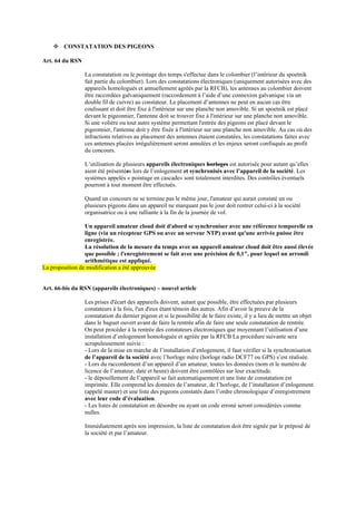 ❖ CONSTATATION DES PIGEONS
Art. 64 du RSN
La constatation ou le pointage des temps s'effectue dans le colombier (l’intérieur du spoetnik
fait partie du colombier). Lors des constatations électroniques (uniquement autorisées avec des
appareils homologués et annuellement agréés par la RFCB), les antennes au colombier doivent
être raccordées galvaniquement (raccordement à l’aide d’une connexion galvanique via un
double fil de cuivre) au constateur. Le placement d’antennes ne peut en aucun cas être
coulissant et doit être fixe à l'intérieur sur une planche non amovible. Si un spoetnik est placé
devant le pigeonnier, l'antenne doit se trouver fixe à l'intérieur sur une planche non amovible.
Si une volière ou tout autre système permettant l'entrée des pigeons est placé devant le
pigeonnier, l'antenne doit y être fixée à l'intérieur sur une planche non amovible. Au cas où des
infractions relatives au placement des antennes étaient constatées, les constatations faites avec
ces antennes placées irrégulièrement seront annulées et les enjeux seront confisqués au profit
du concours.
L’utilisation de plusieurs appareils électroniques horloges est autorisée pour autant qu’elles
aient été présentées lors de l’enlogement et synchronisés avec l’appareil de la société. Les
systèmes appelés « pointage en cascade» sont totalement interdites. Des contrôles éventuels
pourront à tout moment être effectués.
Quand un concours ne se termine pas le même jour, l'amateur qui aurait constaté un ou
plusieurs pigeons dans un appareil ne marquant pas le jour doit rentrer celui-ci à la société
organisatrice ou à une ralliante à la fin de la journée de vol.
Un appareil amateur cloud doit d'abord se synchroniser avec une référence temporelle en
ligne (via un récepteur GPS ou avec un serveur NTP) avant qu'une arrivée puisse être
enregistrée.
La résolution de la mesure du temps avec un appareil amateur cloud doit être aussi élevée
que possible ; l'enregistrement se fait avec une précision de 0,1", pour lequel un arrondi
arithmétique est appliqué.
La proposition de modification a été approuvée
Art. 66-bis du RSN (appareils électroniques) – nouvel article
Les prises d'écart des appareils doivent, autant que possible, être effectuées par plusieurs
constateurs à la fois, l'un d'eux étant témoin des autres. Afin d’avoir la preuve de la
constatation du dernier pigeon et si la possibilité de le faire existe, il y a lieu de mettre un objet
dans le baguet ouvert avant de faire la rentrée afin de faire une seule constatation de rentrée.
On peut procéder à la rentrée des constateurs électroniques que moyennant l’utilisation d’une
installation d’enlogement homologuée et agréée par la RFCB La procédure suivante sera
scrupuleusement suivie :
- Lors de la mise en marche de l’installation d’enlogement, il faut vérifier si la synchronisation
de l’appareil de la société avec l’horloge mère (horloge radio DCF77 ou GPS) s’est réalisée.
- Lors du raccordement d’un appareil d’un amateur, toutes les données (nom et le numéro de
licence de l’amateur, date et heure) doivent être contrôlées sur leur exactitude.
- le dépouillement de l’appareil se fait automatiquement et une liste de constatation est
imprimée. Elle comprend les données de l’amateur, de l’horloge, de l’installation d’enlogement
(appelé master) et une liste des pigeons constatés dans l’ordre chronologique d’enregistrement
avec leur code d’évaluation.
- Les listes de constatation en désordre ou ayant un code erroné seront considérées comme
nulles.
Immédiatement après son impression, la liste de constatation doit être signée par le préposé de
la société et par l’amateur.
 