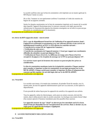 La société confirme ainsi que la liste de constatation a été imprimée sur un master agréé par la
RFCB pour l’année en cours.
De ce fait, l’amateur ou son représentant confirme l’exactitude et l’ordre des numéros de
bagues de ses pigeons constatés.
Seules les données mentionnées sur la liste de constatation imprimée sur le master de la société
dans laquelle l’appareil électronique pour le concours concerné a été réglé, peuvent être
utilisées pour le classement des pigeons (les données renseignées sur un relevé ne peuvent pas
être prises en considération pour le classement).
La proposition de modification a été approuvée
Art. 66-ter du RSN (appareils cloud) – nouvel article
Il n'y a pas de dépouillement formel lors de l'utilisation d’un appareil amateur cloud :
l’appareil est synchronisé en permanence avec une référence horaire et une arrivée est
immédiatement transférée au FFS. Le FFS effectue les contrôles suivants :
• Contrôle de la version SW de l’appareil de l’amateur ;
• Vérification du code secret ;
• Contrôle des coordonnées de l’appareil amateur. L'écart par rapport aux coordonnées
officielles du colombier ne peut pas dépasser 50 m ;
• Vérification de l'heure d'arrivée. La différence de temps entre l'heure d'arrivée
enregistrée du pigeon et la réception du message sur le FFS ne peut pas dépasser 10".
Les arrivées reçues après la fermeture du concours ne peuvent plus être prises en
considération.
La liste de constatation mentionne toutes les irrégularités constatées. Chaque amateur
peut consulter et imprimer sa liste de constatation via son login personnel sur le site
RFCB-ADMIN. Chaque société peut consulter et imprimer les listes d’enlogement des
concours qu'elle organise via son club login club sur le site RFCB-ADMIN.
La proposition de modification a été approuvée
Art. 70 du RSN
Les sociétés sont tenues, à la rentrée des constateurs, de prendre l'écart de marche, avec la
montre-mère, de tous les appareils indistinctement ayant servi au concours, et d'en opérer le
dépouillement.
Il sera procédé de même façon pour les appareils de contrôle et les appareils non-utilisés.
Tous les appareils, même les électroniques, sortis pour un certain concours, doivent être
rentrés, dans le délai prescrit, dans la société concernée. Les horloges non-rentrés feront l'objet
d'un examen spécial et l'amateur retardataire peut être passible d'une sanction.
Les appareils amateur de type "cloud" ne doivent pas être introduits sauf si le réseau
cloud n'était pas disponible lors de l'enregistrement des arrivées. Dans ce dernier cas, les
règles pour les appareils électroniques s'appliquent.
La proposition de modification a été approuvée
❖ LE FONCTIONNEMENT DES CONSTATEURS
Art. 76 du RSN
 