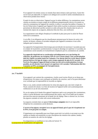 Si un appareil à la rentrée avance ou retarde d'une demi-minute et plus par heure, il peut être
ouvert mais pas dépouillé. Le régleur ou le délégué de la société le mettra immédiatement en
observation pendant deux heures.
Si après la mise en observation, l'appareil accuse la même différence, les constatations seront
classées au résultat en tenant compte de la différence proportionnelle relevée à la rentrée ou
selon les constatations de l'appareil de contrôle si celles-ci sont plus favorables à l'amateur. Si
lors de l'observation il apparaît que l'appareil s'était arrêté et qu'une ou plusieurs constatations
permettent de déterminer qu'elles seraient en ordre utile pour être classées dans les prix, le
montant des enjeux de ces pigeons, déduction faite des frais, sera remboursé.
Les organisateurs sont obligés d'employer la méthode la plus juste pour le calcul de l'heure
réelle de la constatation.
A cet effet, il est obligatoire que les classificateurs prennent pour les heures de sortie et de
rentrée, les heures, minutes et secondes indiquées par l'appareil constateur et non celles
indiquées par la montre-mère.
Les appareils d’enregistrement électronique peuvent décaler de maximum 2 secondes par jour
(à compter de la première synchronisation). Lorsque le décalage est supérieur à 2 secondes, les
constatations seront annulées et éventuellement remplacées par les constatations de contrôle.
Les appareils cloud doivent se synchroniser périodiquement avec une horloge de
référence, de préférence un récepteur GPS ou via le réseau cloud. Cette synchronisation
doit être répétée au moins toutes les 5 minutes. Une alarme doit être écrite dans le fichier
journal interne si le laps de temps a entre-temps augmenté de plus de 0,1 seconde. Si à
l'arrivée d'un pigeon l’appareil cloud est dans un état où la synchronisation n'est pas
possible, ou si le dernier écart mesuré est supérieur à 0,1 seconde, l’information doit être
transmise au FFS, accompagné de l'enregistrement.
La proposition de modification a été approuvée
Art. 77 du RSN
Si un appareil, qui contient des constatations, s'arrête avant la prise d'écart ou ne donne pas
d'impressions, les enjeux sont confisqués au bénéfice du concours, sauf si l'on peut déterminer
avec certitude que la responsabilité en incombe au régleur.
Dans ce cas, seules seraient remboursées les mises des pigeons qui, sans tenir compte de
l'écart, auraient été classés. Les frais de location de l'appareil arrêté sont systématiquement
remboursés en cas de non-classement.
En cas de rupture de la bande d'un appareil imprimeur après avoir enregistré des constatations,
celles-ci seront déclassées sans remboursement des enjeux, sauf s'il est établi que la rupture
provient d'un mauvais ajustement de la bande lors du réglage. Dans ce dernier cas, les mises
des pigeons constatés en ordre utile seront remboursées.
Les pigeons constatés dans un appareil électronique computer dont il est impossible
d'imprimer les constatations seront déclassés.
L'arrivée d'un pigeon, enregistré avec un appareil cloud, qui n'a pas été réceptionné sur
le FFS, n’est pas prise en compte.
L'organisateur est responsable pour tous litiges ayant trait à cet article et survenant avec des
cadrans ou bandes non-numérotés ou sans inscriptions des numéros des cadrans, bandes,
plombs ou numéros de code lors du réglage.
Ces dispositions ne modifient en rien celles de l'article 74.
La proposition de modification a été approuvée
 