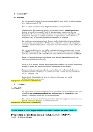 ❖ CLASSEMENT
Art. 80 du RSN
Les coordonnées des lieux de lâcher reconnus par la RFCB seront publiés au Bulletin National
et/ou site Internet de la RFCB.
Tous les calculs de distances seront obligatoirement basés sur ces coordonnées.
Chaque amateur doit être en possession des coordonnées (arrondies arithmétiquement au
dixième de seconde) reconnues de l'entrée de ses pigeons dans son colombier. Lors de
l'introduction de sa liste au colombier, chaque nouveau membre est tenu de joindre une copie
du document délivré par un géomètre assermenté, un organe reconnu par la RFCB ou un
mandataire RFCB en fonction déterminant les coordonnées du colombier.
Les participants aux concours sont tenus d'inscrire sur leur bulletin d'inscription et feuille de
constatation leur numéro de licence RFCB et leurs coordonnées. L'omission de cette dernière
clause peut entraîner leur classement à une distance moins favorable de la localité habitée par
l'amateur.
Les coordonnées du colombier sont établies par un géomètre assermenté, un organe reconnu
par la RFCB ou un mandataire RFCB en fonction. Les cas particuliers seront tranchés par le
Conseil d’Administration et de Gestion National sur avis des Conseils de Gérance des EP/EPR
En cas d’existence de plusieurs entrées dans le même domaine, les coordonnées de la plus
rapprochée du lieu de lâcher feront foi.
Au cas où un ou plusieurs amateurs possèdent plusieurs colombiers dans le même immeuble ou
domaine, il ne peut faire état que du colombier le plus proche du lieu de lâcher.
Toute contestation au sujet de coordonnées sera tranchée après vérification ; les frais qui en
résultent incombent à l’amateur qui les a employées si elles s’avèrent inexactes, sinon à celui
qui les a contestées à tort.
Le calcul de la distance du lieu de lâcher au colombier de l’amateur sera arrondi
arithmétiquement jusqu’au mètre.
La proposition de modification a été approuvée
❖ CONTRÔLE
Art. 95 du RSN
Les organisateurs de concours interprovinciaux et provinciaux sont invités à prévoir, dans leurs
instructions, des annonces téléphoniques une procédure pour les annonces dans leurs
bureaux d’enlogement comme pour les concours nationaux.
Les amateurs observeront strictement les instructions figurant au programme du concours, sous
peine de confiscation des enjeux au bénéfice du concours.
La proposition de modification a été approuvée
Annexe point 6 b) ordre du jour définitif Assemblée Générale Nationale 28/10/2022
Proposition de modification au REGLEMENT DOPING
Art. 3 § 1 du Règlement Doping
 