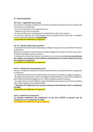b) Autres propositions
Art. 15 § 3 – suppression texte en gras
Pour la liste au colombier introduite au nom d'une association (association de fait ou de droit), elle
mentionnera, en supplément:
- le nom de l'association et le numéro de licence;
- l'adresse où se trouve le colombier;
- les noms et adresses et renseignements complémentaires de tous les associés;
- le nom de la personne qui a été désignée entre les associés comme étant celle à considérer
comme responsable administratif de la société.
La proposition de modification a été approuvée
Art. 23 – Insertion texte en gras au point 9
L'Assemblée Générale Statutaire Nationale peut déléguer des pouvoirs au Conseil d'Administration
et de Gestion
National, mais les points suivants devront toutefois obligatoirement figurer à l'ordre du jour de la:
Première Assemblée en janvier ou février :
9. la fixation du montant de toutes les cotisations pour l'année suivante (lors du renouvellement
des mandats, ces cotisations seront indexées automatiquement en tenant compte de la durée
de la législature précédente) ;
La proposition de modification a été approuvée
Art 35 – insertion d’un nouveau point au § 4
Sont de la compétence exclusive du Conseil d’Administration et de Gestion National, l'application
et l'exécution:
- du règlement de répression de l’administration de substances interdites aux pigeons voyageurs
- des dispositions prévues par l’article 2 du Règlement Sportif National, l'article 105 du Règlement
Sportif National (vente des pigeons) et art. 105bis du Règlement Sportif National
- des règles reprises à l'article 86§3 du Code Colombophile (non-paiement des frais de procédure
dans le délai imposé par les Chambres RFCB).
- L’agréations de l’organisation des concours nationaux et internationaux est de la compétence
du CAGN.
La proposition de modification a été approuvée
Art 35 – insertion d’un nouveau § 6
Les décisions d’attribution des compétences au sein d’une EP/EPR ne peuvent avoir de
conséquences sur la composition du CAGN.
La proposition de modification n’a pas été approuvée
 