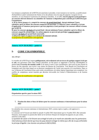 Les instances compétentes de la RFCB sont autorisées à procéder, à tout moment et en tout lieu, au prélèvement
d'échantillons à partir notamment des fientes et/ou des plumes et/ou du sang des pigeons voyageurs de ses
membres, en vue d'analyser la présence de substances interdites. À cet effet, tous les pigeons ayant participé à
un concours doivent demeurer au colombier de l’amateur à disposition pour contrôle par la RFCB ou par
l’organisateur
A/ de la vitesse jusques et y compris les concours de grand demi-fond : durant minimum 5 jours
calendrier après la clôture du concours auquel ils ont participé. Ce délai de 5 jours calendrier n’est pas
d’application si l’amateur peut prouver que le(s) pigeon(s) a (ont) participé à un concours officiel reconnu
par la RFCB.
B/ pour les concours de fond et de grand fond : durant minimum 5 jours calendrier après la clôture du
concours auquel ils ont participé. Les mêmes pigeons ne peuvent pas participer respectivement à 2
concours de fond et de grand fond consécutifs.
À défaut de respect, le pigeon sera déclassé du concours suivant.
La proposition de modification a été approuvée
--------------------------------------------------------
Annexe AGN 28.10.2022 – point 6 c
I- CODE COLOMBOPHILE
Art. 131 § 1
Le membre de la RFCB qui impute publiquement, soit oralement soit au travers de quelque support écrit que
ce soit, aux personnes citées dans l'article précédent, un fait précis se rapportant à l'activité colombophile en
général ou à l’exercice du mandat confié et de nature à nuire à leur considération, alors qu'il ne peut fournir la
preuve du fait reproché, sera invité à une séance du Bureau de Conciliation. Tout Bureau de Conciliation est
compétent sauf celui dans lequel un ou plusieurs mandataires de l’entité sont associés à la conciliation. Dans ce
cas, le Bureau de Conciliation d'une autre entité, de préférence, de même régime linguistique sera compétent. Les
conflits de compétence seront tranchés par décision irrévocable du Conseil d’Administration et de Gestion
National.
La proposition de modification a été approuvée
---------------------------------------------------------------
Annexe AGN 28.10.2022 – point 7
Organisation sportive pour la saison 2023
-------------------------------------------------------
7. Fixation des dates et lieux de lâchers pour les concours nationaux et internationaux pour la saison
2023
---------------------------------------------------------------------------------------------------------------------------------
Le calendrier des concours nationaux et internationaux 2023, comme repris ci-après, a été approuvé à
l’unanimité.
Le concours de St Vincent sera lâché le samedi 15 juillet 2023 étant donné que le 14 juillet 2023, fête nationale
française, aucun pigeon ne pourra être lâché sur le territoire français (le transport de pigeons est, par contre,
autorisé à cette date).
La question de savoir si St-Vincent sera enlogé le lundi ou le mardi sera abordée avec les partenaires
internationaux étant donné que tous les pays doivent enloger le même jour afin de ne pas enfreindre
le principe d’égalité. Une réunion est prévue le 04/11/2022.
 