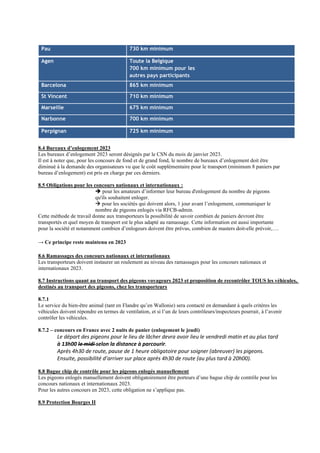 Pau 730 km minimum
Agen Toute la Belgique
700 km minimum pour les
autres pays participants
Barcelona 865 km minimum
St Vincent 710 km minimum
Marseille 675 km minimum
Narbonne 700 km minimum
Perpignan 725 km minimum
8.4 Bureaux d’enlogement 2023
Les bureaux d’enlogement 2023 seront désignés par le CSN du mois de janvier 2023.
Il est à noter que, pour les concours de fond et de grand fond, le nombre de bureaux d’enlogement doit être
diminué à la demande des organisateurs vu que le coût supplémentaire pour le transport (minimum 8 paniers par
bureau d’enlogement) est pris en charge par ces derniers.
8.5 Obligations pour les concours nationaux et internationaux :
➔ pour les amateurs d’informer leur bureau d'enlogement du nombre de pigeons
qu'ils souhaitent enloger.
→ pour les sociétés qui doivent alors, 1 jour avant l’enlogement, communiquer le
nombre de pigeons enlogés via RFCB-admin.
Cette méthode de travail donne aux transporteurs la possibilité de savoir combien de paniers devront être
transportés et quel moyen de transport est le plus adapté au ramassage. Cette information est aussi importante
pour la société et notamment combien d’enlogeurs doivent être prévus, combien de masters doit-elle prévoir,….
→ Ce principe reste maintenu en 2023
8.6 Ramassages des concours nationaux et internationaux
Les transporteurs doivent instaurer un roulement au niveau des ramassages pour les concours nationaux et
internationaux 2023.
8.7 Instructions quant au transport des pigeons voyageurs 2023 et proposition de recontrôler TOUS les véhicules,
destinés au transport des pigeons, chez les transporteurs
8.7.1
Le service du bien-être animal (tant en Flandre qu’en Wallonie) sera contacté en demandant à quels critères les
véhicules doivent répondre en termes de ventilation, et si l’un de leurs contrôleurs/inspecteurs pourrait, à l’avenir
contrôler les véhicules.
8.7.2 – concours en France avec 2 nuits de panier (enlogement le jeudi)
Le départ des pigeons pour le lieu de lâcher devra avoir lieu le vendredi matin et au plus tard
à 13h00 le midi selon la distance à parcourir.
Après 4h30 de route, pause de 1 heure obligatoire pour soigner (abreuver) les pigeons.
Ensuite, possibilité d’arriver sur place après 4h30 de route (au plus tard à 20h00).
8.8 Bague chip de contrôle pour les pigeons enlogés manuellement
Les pigeons enlogés manuellement doivent obligatoirement être porteurs d’une bague chip de contrôle pour les
concours nationaux et internationaux 2023.
Pour les autres concours en 2023, cette obligation ne s’applique pas.
8.9 Protection Bourges II
 