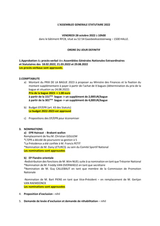 L’ASSEMBLEE GENERALE STATUTAIRE 2022
VENDREDI 28 octobre 2022 à 10h00
dans le bâtiment RFCB, situé au 52-54 Gaasbeeksesteenweg – 1500 HALLE.
ORDRE DU JOUR DEFINITIF
1.Approbation du procès-verbal des Assemblées Générales Nationales Extraordinaires
et Statutaires des 18.02.2022, 21.03.2022 et 29.08.2022
Les procès-verbaux sont approuvés.
2.COMPTABILITE
a) Montant du PRIX DE LA BAGUE 2023 à proposer au Ministre des Finances et la fixation du
montant supplémentaire à payer à partir de l’achat de X bagues (détermination du prix de la
bague et situation au 24.08.2022)
Prix de la bague 2023 -> 1.00 euro
à partir de la 151ème
bague -> un supplément de 2,00EUR/bague
à partir de la 301ème
bague -> un supplément de 4,00EUR/bague
b) Budget EP/EPR (art. 43 des Statuts)
Le budget 2022-2023 est approuvé
c) Propositions des EP/EPR pour économiser
3. NOMINATIONS
a) EPR Hainaut - Brabant wallon
Remplacement de feu M. Christian GOULEM
*L’EPR a décidé de poursuivre sa gestion à 5
*La Présidence a été confiée à M. Francis PETIT
*Nomination de M. Dany LETURCQ au sein du Comité Sportif National
Les nominations sont approuvées
b) EP Flandre orientale
-Redistribution des fonctions de M. Wim NUEL suite à sa nomination en tant que Trésorier National
*Nomination de M. Freddy VAN OVERWAELE en tant que secrétaire
*Nomination de M. Guy CALLEBAUT en tant que membre de la Commission de Promotion
Nationale
-Nomination de M. Bart PIENS en tant que Vice-Président – en remplacement de M. Gertjan
VAN RAEMDONCK
Les nominations sont approuvées
4. Proposition d’exclusion - nihil
5. Demande de levée d’exclusion et demande de réhabilitation – nihil
 