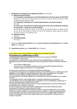6. Propositions de modifications aux Règlements RFCB (voir ci-dessous)
a) Règlement Sportif National
A.1. Propositions introduites par le Comité Sportif National suite à leur séance du 29.09.2022
Nouvel art. 5 bis, art. 37 § 5 & dernier §, art. 43 § 2, art. 45, art. 83 § 2, art. 98 § 1, texte
au-dessus de l‘art. 105 et art. 108
A.2. Proposition introduite par le Conseil d’Administration et de Gestion National
Art. 109
A.3. Mise à jour / Remaniement du RSN proposé par la CCSE pour les différentes méthodes
de constatation – demande un examen juridique
Art. 30, nouvel art. 30 bis, art. 36, art. 37, art. 38, art. 40, nouvel art. 40 bis, art. 44 bis, art. 46
bis, art. 55, art. 56, nouvel art. 56 bis, art. 58, art. 64, nouvel art. 66 bis, nouvel art. 66 ter,
art. 70, art. 76, art. 77, art. 80 et art. 95.
b) Règlement Doping
Art. 3 § 1
c) Code Colombophile
Art. 131 § 1
7. Fixation des dates et lieux de lâchers pour les concours nationaux et internationaux pour la saison
2023 (voir ci-dessous)
8. Organisation sportive pour la saison 2023 (voir ci-dessous)
Annexe point 6 a) ordre du jour définitif Assemblée Générale Nationale 28/10/2022
Propositions de modifications au RSN
A/ propositions introduites par les membres du CSN suite à leur réunion du 29/09/2022
Art. 5 bis du RSN – nouvel article
Le propriétaire d'un pigeon égaré est tenu, soit lors du contact téléphonique avec le détenteur, soit
immédiatement après réception du signalement écrit de son pigeon par la RFCB, d'informer le détenteur
s'il :
- vient chercher le pigeon égaré
- met, par retour, à la disposition du détenteur, le titre de propriété/le duplicata du titre de
propriété du pigeon au détenteur (s’il est colombophile)
en d'autres termes, il doit trouver une solution mutuellement satisfaisante.
Le propriétaire, dont le pigeon a été signalé deux fois par écrit via la RFCB, qui ne se conforme pas à cette
obligation, se verra infliger une amende administrative (déterminée annuellement par l'Assemblée
Générale Nationale et publiée au Bulletin National/site Internet de la RFCB).
Le non-paiement de cette amende administrative est passible d’une sanction disciplinaire avec les peines
suivantes :
- une suspension effective à durée indéterminée et ce jusqu'à l'acquittement du montant dû ;
- une interdiction, pour une durée indéterminée, de participer à tous les championnats organisés par ou
liés d'une quelconque façon à la RFCB et/ou à la FCI.
Les peines pourront seulement être levées par le Conseil d’Administration et de Gestion National après
une demande écrite et motivée de l'intéressé.
Il est de la compétence exclusive du Conseil d’Administration et de Gestion National de prendre
connaissance des violations éventuelles du présent article.
Lorsqu’une éventuelle violation de cet article est constatée, le Conseil d’Administration et de Gestion
National convoquera le membre concerné afin de présenter sa défense. L’amateur en question doit être
présent en personne, mais il peut se faire assister par un avocat ou un conseiller affilié à la RFCB. Le
Conseil d’Administration et de Gestion National notifie aussi vite que possible sa décision motivée à
l’amateur en question.
 