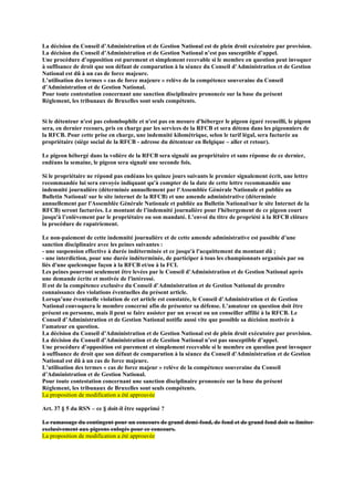 La décision du Conseil d’Administration et de Gestion National est de plein droit exécutoire par provision.
La décision du Conseil d’Administration et de Gestion National n’est pas susceptible d’appel.
Une procédure d’opposition est purement et simplement recevable si le membre en question peut invoquer
à suffisance de droit que son défaut de comparution à la séance du Conseil d’Administration et de Gestion
National est dû à un cas de force majeure.
L’utilisation des termes « cas de force majeure » relève de la compétence souveraine du Conseil
d’Administration et de Gestion National.
Pour toute contestation concernant une sanction disciplinaire prononcée sur la base du présent
Règlement, les tribunaux de Bruxelles sont seuls compétents.
Si le détenteur n'est pas colombophile et n'est pas en mesure d'héberger le pigeon égaré recueilli, le pigeon
sera, en dernier recours, pris en charge par les services de la RFCB et sera détenu dans les pigeonniers de
la RFCB. Pour cette prise en charge, une indemnité kilométrique, selon le tarif légal, sera facturée au
propriétaire (siège social de la RFCB - adresse du détenteur en Belgique – aller et retour).
Le pigeon hébergé dans la volière de la RFCB sera signalé au propriétaire et sans réponse de ce dernier,
endéans la semaine, le pigeon sera signalé une seconde fois.
Si le propriétaire ne répond pas endéans les quinze jours suivants le premier signalement écrit, une lettre
recommandée lui sera envoyée indiquant qu'à compter de la date de cette lettre recommandée une
indemnité journalière (déterminée annuellement par l'Assemblée Générale Nationale et publiée au
Bulletin National/ sur le site internet de la RFCB) et une amende administrative (déterminée
annuellement par l'Assemblée Générale Nationale et publiée au Bulletin National/sur le site Internet de la
RFCB) seront facturées. Le montant de l’indemnité journalière pour l'hébergement de ce pigeon court
jusqu'à l’enlèvement par le propriétaire ou son mandaté. L’envoi du titre de propriété à la RFCB clôture
la procédure de rapatriement.
Le non-paiement de cette indemnité journalière et de cette amende administrative est passible d’une
sanction disciplinaire avec les peines suivantes :
- une suspension effective à durée indéterminée et ce jusqu'à l'acquittement du montant dû ;
- une interdiction, pour une durée indéterminée, de participer à tous les championnats organisés par ou
liés d'une quelconque façon à la RFCB et/ou à la FCI.
Les peines pourront seulement être levées par le Conseil d’Administration et de Gestion National après
une demande écrite et motivée de l'intéressé.
Il est de la compétence exclusive du Conseil d’Administration et de Gestion National de prendre
connaissance des violations éventuelles du présent article.
Lorsqu’une éventuelle violation de cet article est constatée, le Conseil d’Administration et de Gestion
National convoquera le membre concerné afin de présenter sa défense. L’amateur en question doit être
présent en personne, mais il peut se faire assister par un avocat ou un conseiller affilié à la RFCB. Le
Conseil d’Administration et de Gestion National notifie aussi vite que possible sa décision motivée à
l’amateur en question.
La décision du Conseil d’Administration et de Gestion National est de plein droit exécutoire par provision.
La décision du Conseil d’Administration et de Gestion National n’est pas susceptible d’appel.
Une procédure d’opposition est purement et simplement recevable si le membre en question peut invoquer
à suffisance de droit que son défaut de comparution à la séance du Conseil d’Administration et de Gestion
National est dû à un cas de force majeure.
L’utilisation des termes « cas de force majeur » relève de la compétence souveraine du Conseil
d’Administration et de Gestion National.
Pour toute contestation concernant une sanction disciplinaire prononcée sur la base du présent
Règlement, les tribunaux de Bruxelles sont seuls compétents.
La proposition de modification a été approuvée
Art. 37 § 5 du RSN – ce § doit-il être supprimé ?
Le ramassage du contingent pour un concours de grand demi-fond, de fond et de grand fond doit se limiter
exclusivement aux pigeons enlogés pour ce concours.
La proposition de modification a été approuvée
 