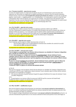 Art. 37 dernier § du RSN – ajout du texte en gras
Les frais de transport portés en compte pour les pigeons de port ou d’entraînement ne peuvent jamais être
supérieurs aux frais portés en compte pour les pigeons participant au concours. Pour les concours nationaux,
interprovinciaux et provinciaux (à l’exception des concours provinciaux de vitesse), il ne peut être accepté des
pigeons « pour le port », « supplémentaires » ou « d’entraînement ». Le comité peut se réserver le droit de faire
contremarquer dans l’aile des pigeons qu’il jugera bon de contrôler. Tout pigeon devra être présenté à toute
réquisition. Lors des concours organisés par les ententes, avec plusieurs bureaux d’enlogement, le comité central
peut procéder à des mesures de contrôle, rebaguage ou contremarquage dans l’aile.
La proposition de modification a été approuvée
Art. 43 § 2 du RSN – ajout du texte en gras
Le plombage doit se faire au moyen d’un colson en plastique numéroté et délivré par la RFCB.
Une liste, mentionnant le numéro du panier et le nombre total de paniers ainsi que les numéros des colsons en
plastique utilisés par panier (1, 2 ou 3 par panier selon les paniers utilisés respectivement en aluminium, en
plastique ou en osier) doit obligatoirement être établie par la société pour les concours (inter)nationaux et
remise au convoyeur. Après le concours, cette liste peut être détruite par le transporteur.
La proposition de modification a été approuvée
Art. 45 du RSN – ajout du texte en gras
Aussi longtemps que des pigeons enlogés séjournent dans un local, ils
- sont surveillés et placés sous la responsabilité de minimum deux membres du comité de la société
- et/ou sont surveillés au moyen de caméras.
La proposition de modification a été approuvée
Art. 83 § 2 du RSN – nouveau texte en gras
Tous les pigeons ayant participé à un concours doivent demeurer au colombier de l’amateur à disposition
pour contrôle par la RFCB ou par l’organisateur :
A/ de la vitesse jusques et y compris les concours de grand demi-fond : durant minimum 5 jours
calendrier après la clôture du concours auquel ils ont participé. Ce délai de 5 jours calendrier n’est pas
d’application si l’amateur peut prouver que le(s) pigeon(s) a (ont) participé à un concours officiel reconnu
par la RFCB.
B/ pour les concours de fond et de grand fond : durant minimum 5 jours calendrier après la clôture du
concours auquel ils ont participé. Les mêmes pigeons ne peuvent pas participer respectivement à 2
concours de fond et de grand fond consécutifs.
À défaut de respect, le pigeon sera déclassé du concours suivant.
au lieu de
Pour tous les concours, tous les pigeons classés doivent demeurer au colombier de l’amateur à disposition pour
contrôle par la RFCB ou par l’organisateur, durant minimum 5 jours calendrier après la clôture du/des concours
au(x)quel(s) ils ont participé à l’exception :
1) des concours nationaux de grand fond pour lesquels les pigeons bénéficient d’un repos de minimum 7 jours
ouvrables obligatoires
et/ou
2) de participation à un concours officiel reconnu par la RFCB (sauf les concours de Grand Fond).
À défaut de respect, le pigeon sera déclassé du concours suivant.
La proposition de modification a été approuvée
Art. 98 § 1 du RSN – modification en gras
Pour tous les pigeons enlogés électroniquement qui participent à un concours national ou international (au
lieu de : un concours international de grand fond ou un concours national de fond), les amateurs peuvent à titre
facultatif demander une bague en caoutchouc.
Tous les pigeons enlogés manuellement qui participent à un concours national ou international (au lieu de : un
concours international de grand fond ou à un concours national de fond) seront porteurs d’une seule bague en
 
