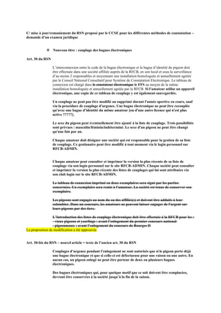 C/ mise à jour/remaniement du RSN proposé par le CCSE pour les différentes méthodes de constatation –
demande d’un examen juridique
❖ Nouveau titre : couplage des bagues électroniques
Art. 30 du RSN
L’interconnexion entre le code de la bague électronique et la bague d’identité du pigeon doit
être effectuée dans une société affiliée auprès de la RFCB, en son local et sous la surveillance
d’au moins 2 responsables et moyennant une installation homologuée et annuellement agréée
par le Conseil National Consultatif pour Système de Constatation Electronique. Le tableau de
connexion est chargé dans le constateur électronique le FFS au moyen de la même
installation homologuée et annuellement agréée par la RFCB. Si l’amateur utilise un appareil
électronique, une copie de ce tableau de couplage y est également sauvegardée.
Un couplage ne peut pas être modifié ou supprimé durant l'année sportive en cours, sauf
via la procédure de couplage d'urgence. Une bague électronique ne peut être recouplée
qu'avec une bague d’identité du même amateur [ou d'une autre licence qui n'est plus
active ?????].
Le sexe du pigeon peut éventuellement être ajouté à la liste de couplage. Trois possibilités
sont prévues : masculin/féminin/indéterminé. Le sexe d'un pigeon ne peut être changé
qu'une fois par an.
Chaque amateur doit désigner une société qui est responsable pour la gestion de sa liste
de couplage. Ce gestionaire peut être modifié à tout moment via le login personnel sur
RFCB-ADMIN.
Chaque amateur peut consulter et imprimer la version la plus récente de sa liste de
couplage via son login personnel sur le site RFCB-ADMIN. Chaque société peut consulter
et imprimer la version la plus récente des listes de couplages qui lui sont attribuées via
son club login sur le site RFCB-ADMIN.
Le tableau de connexion imprimé en deux exemplaires sera signé par les parties
concernées. Un exemplaire sera remis à l’amateur. La société est tenue de conserver son
exemplaire.
Les pigeons sont engagés au nom du ou des affiliés(s) et doivent être adduits à leur
colombier. Dans un concours, les amateurs ne peuvent laisser engager de l'argent sur
leurs pigeons par des tiers.
L’Introduction des listes de couplage électronique doit être effectuée à la RFCB pour les :
- vieux pigeons et yearlings : avant l’enlogement du premier concours national
- pigeonneaux : avant l’enlogement du concours de Bourges II
La proposition de modification a été approuvée
Art. 30-bis du RSN – nouvel article = texte de l’ancien art. 30 du RSN
Couplages d’urgence pendant l’enlogement ne sont autorisés que si le pigeon porte déjà
une bague électronique et que si celle-ci est défectueuse pour une raison ou une autre. En
aucun cas, un pigeon enlogé ne peut être porteur de deux ou plusieurs bagues
électroniques.
Des bagues électroniques qui, pour quelque motif que ce soit doivent être remplacées,
devront être conservées à la société jusqu’à la fin de la saison.
 