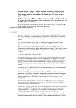 En cas de couplage d’urgence, l’amateur est tenu de régulariser ce pigeon avant son
prochain enlogement. À défaut, le pigeon ne pourra pas être repris dans le résultat. En
cas de récidive, en plus du non-classement, une amende de 25 EUR/pigeon devra être
payée à la RFCB.
Les bagues électroniques défectueuses doivent être conservées dans le local jusqu’à la fin
de la saison sportive avec mention du nom et du numéro de licence de l’amateur ainsi que
de la date et du nom du concours.
La société qui réalise sciemment et de manière répétée des couplages d’urgence pour le
même amateur et pour les mêmes pigeons sera sanctionnée.
La proposition de modification a été approuvée
Art. 36 du RSN
L’amateur doit savoir si son colombier se trouve dans la zone de participation du concours,
sous peine d’annulation pure et simple des prix, sans restitution des mises. Les organisateurs
n’ont plus le droit d’apporter des modifications à la zone de participation au cours de la saison
sportive.
Si la zone de participation est un cercle, les sociétés ou ententes, doivent publier, dans le
règlement de leurs concours, les coordonnées du point central de ce cercle.
Pour les sociétés, le point central est fixé soit par les coordonnées de l’église (ancienne
commune) ou les coordonnées du local de la société. Pour les ententes, le point central sera fixé
par les moyennes des coordonnées X et Y des sociétés situées à l’extrême ou au centre de
l’entente.
Le rayon est déterminé en kilomètres entiers.
Les sociétés ou ententes ont pour devoir de délimiter la zone admise à participer au concours,
d’une manière claire et précise, en un texte à la compréhension des amateurs. Si la zone de
participation est déterminée par des communes partielles, le comité de l’EP/EPR concernée
mettra à disposition la carte administrative applicable pour toutes les sociétés/ententes de
l’EP/EPR concernée. La carte administrative avant la fusion de fin 1976 – début 1977 peut être
utilisée.
Les Comités des EP/EPR ont le droit de décider de l’opportunité de fixer les limites des zones
proposées par les organisateurs.
Sous réserve des dispositions des articles 4 et 29, il est défendu aux sociétés ou ententes
d’exclure de leurs concours, sous quelque prétexte que ce soit, tout colombophile se trouvant
dans le rayon mentionné au programme, ou de limiter soit le nombre de ses pigeons soit le
montant de ses enjeux, ou de réclamer un autre montant que celui prévu pour les frais
d’organisation.
Sauf en cas d’accord entre entités, les comités des EP/EPR devront au cas où les rayons ou
zones de participation de leurs sociétés empiètent sur le territoire d’une autre entité, faire
appliquer les règlements de cette dernière.
Les demandes de jeu en entente entre sociétés de différentes provinces devront être approuvées
par les comités des EP/EPR concernés pour les sociétés des communes limitrophes (et non
communes partielles). L’organisateur et le local principal devront toujours se situer dans
l’entité comptant le plus grand nombre de membres représentés dans l’entente.
En cas de carence avérée d’un comité de l’EP/EPR en ce qui concerne les deux paragraphes
précédents, une commission restreinte, composée de trois personnes désignées par le Conseil
 