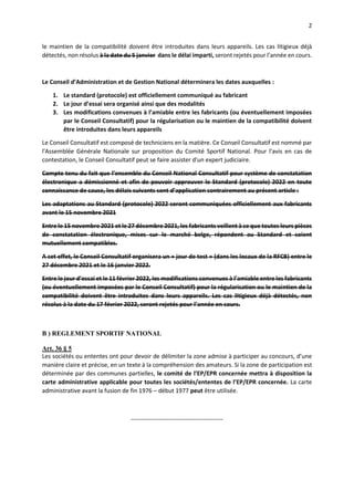 2
le maintien de la compatibilité doivent être introduites dans leurs appareils. Les cas litigieux déjà
détectés, non résolus à la date du 5 janvier dans le délai imparti, seront rejetés pour l’année en cours.
Le Conseil d’Administration et de Gestion National déterminera les dates auxquelles :
1. Le standard (protocole) est officiellement communiqué au fabricant
2. Le jour d’essai sera organisé ainsi que des modalités
3. Les modifications convenues à l’amiable entre les fabricants (ou éventuellement imposées
par le Conseil Consultatif) pour la régularisation ou le maintien de la compatibilité doivent
être introduites dans leurs appareils
Le Conseil Consultatif est composé de techniciens en la matière. Ce Conseil Consultatif est nommé par
l'Assemblée Générale Nationale sur proposition du Comité Sportif National. Pour l'avis en cas de
contestation, le Conseil Consultatif peut se faire assister d'un expert judiciaire.
Compte tenu du fait que l’ensemble du Conseil National Consultatif pour système de constatation
électronique a démissionné et afin de pouvoir approuver le Standard (protocole) 2022 en toute
connaissance de cause, les délais suivants sont d’application contrairement au présent article :
Les adaptations au Standard (protocole) 2022 seront communiquées officiellement aux fabricants
avant le 15 novembre 2021
Entre le 15 novembre 2021 et le 27 décembre 2021, les fabricants veillent à ce que toutes leurs pièces
de constatation électronique, mises sur le marché belge, répondent au Standard et soient
mutuellement compatibles.
A cet effet, le Conseil Consultatif organisera un « jour de test » (dans les locaux de la RFCB) entre le
27 décembre 2021 et le 16 janvier 2022.
Entre le jour d’essai et le 11 février 2022, les modifications convenues à l’amiable entre les fabricants
(ou éventuellement imposées par le Conseil Consultatif) pour la régularisation ou le maintien de la
compatibilité doivent être introduites dans leurs appareils. Les cas litigieux déjà détectés, non
résolus à la date du 17 février 2022, seront rejetés pour l’année en cours.
B ) REGLEMENT SPORTIF NATIONAL
Art. 36 § 5
Les sociétés ou ententes ont pour devoir de délimiter la zone admise à participer au concours, d’une
manière claire et précise, en un texte à la compréhension des amateurs. Si la zone de participation est
déterminée par des communes partielles, le comité de l’EP/EPR concernée mettra à disposition la
carte administrative applicable pour toutes les sociétés/ententes de l’EP/EPR concernée. La carte
administrative avant la fusion de fin 1976 – début 1977 peut être utilisée.
----------------------------------------------
 