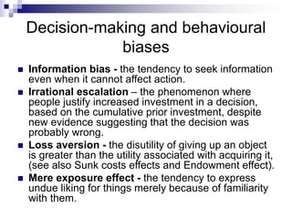 Decision-making and behavioural
biases
 Information bias - the tendency to seek information
even when it cannot affect action.
 Irrational escalation – the phenomenon where
people justify increased investment in a decision,
based on the cumulative prior investment, despite
new evidence suggesting that the decision was
probably wrong.
 Loss aversion - the disutility of giving up an object
is greater than the utility associated with acquiring it,
(see also Sunk costs effects and Endowment effect).
 Mere exposure effect - the tendency to express
undue liking for things merely because of familiarity
with them.
 