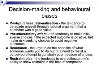 Decision-making and behavioural
biases
 Post-purchase rationalisation - the tendency to
persuade oneself through rational argument that a
purchase was a good value.
 Pseudocertainty effect - the tendency to make risk-
averse choices if the expected outcome is positive, but
make risk-seeking choices to avoid negative
outcomes.
 Reactance - the urge to do the opposite of what
someone wants you to do out of a need to resist a
perceived attempt to constrain your freedom of choice.
 Restraint bias - the tendency to overestimate one's
ability to show restraint in the face of temptation.
 