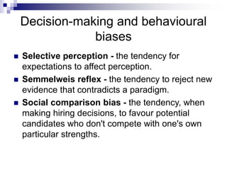 Decision-making and behavioural
biases
 Selective perception - the tendency for
expectations to affect perception.
 Semmelweis reflex - the tendency to reject new
evidence that contradicts a paradigm.
 Social comparison bias - the tendency, when
making hiring decisions, to favour potential
candidates who don't compete with one's own
particular strengths.
 