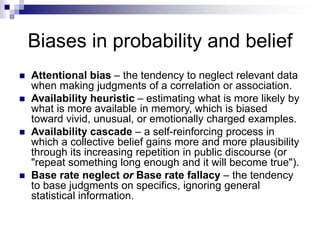 Biases in probability and belief
 Attentional bias – the tendency to neglect relevant data
when making judgments of a correlation or association.
 Availability heuristic – estimating what is more likely by
what is more available in memory, which is biased
toward vivid, unusual, or emotionally charged examples.
 Availability cascade – a self-reinforcing process in
which a collective belief gains more and more plausibility
through its increasing repetition in public discourse (or
"repeat something long enough and it will become true").
 Base rate neglect or Base rate fallacy – the tendency
to base judgments on specifics, ignoring general
statistical information.
 