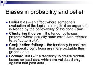 Biases in probability and belief
 Belief bias – an effect where someone's
evaluation of the logical strength of an argument
is biased by the believability of the conclusion.
 Clustering illusion – the tendency to see
patterns where actually none exist. Also referred
to as "patternicity“.
 Conjunction fallacy – the tendency to assume
that specific conditions are more probable than
general ones.
 Forward Bias - the tendency to create models
based on past data which are validated only
against that past data.
 