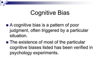 Cognitive Bias
 A cognitive bias is a pattern of poor
judgment, often triggered by a particular
situation.
 The existence of most of the particular
cognitive biases listed has been verified in
psychology experiments.
 