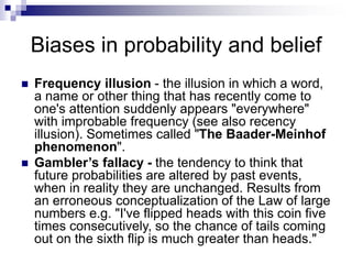 Biases in probability and belief
 Frequency illusion - the illusion in which a word,
a name or other thing that has recently come to
one's attention suddenly appears "everywhere"
with improbable frequency (see also recency
illusion). Sometimes called "The Baader-Meinhof
phenomenon".
 Gambler’s fallacy - the tendency to think that
future probabilities are altered by past events,
when in reality they are unchanged. Results from
an erroneous conceptualization of the Law of large
numbers e.g. "I've flipped heads with this coin five
times consecutively, so the chance of tails coming
out on the sixth flip is much greater than heads."
 