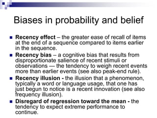 Biases in probability and belief
 Recency effect – the greater ease of recall of items
at the end of a sequence compared to items earlier
in the sequence.
 Recency bias – a cognitive bias that results from
disproportionate salience of recent stimuli or
observations — the tendency to weigh recent events
more than earlier events (see also peak-end rule).
 Recency illusion - the illusion that a phenomenon,
typically a word or language usage, that one has
just begun to notice is a recent innovation (see also
frequency illusion).
 Disregard of regression toward the mean - the
tendency to expect extreme performance to
continue.
 