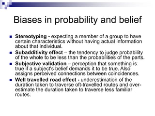 Biases in probability and belief
 Stereotyping - expecting a member of a group to have
certain characteristics without having actual information
about that individual.
 Subadditivity effect – the tendency to judge probability
of the whole to be less than the probabilities of the parts.
 Subjective validation – perception that something is
true if a subject's belief demands it to be true. Also
assigns perceived connections between coincidences.
 Well travelled road effect - underestimation of the
duration taken to traverse oft-travelled routes and over-
estimate the duration taken to traverse less familiar
routes.
 