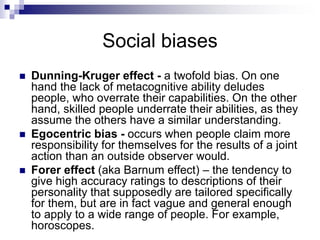 Social biases
 Dunning-Kruger effect - a twofold bias. On one
hand the lack of metacognitive ability deludes
people, who overrate their capabilities. On the other
hand, skilled people underrate their abilities, as they
assume the others have a similar understanding.
 Egocentric bias - occurs when people claim more
responsibility for themselves for the results of a joint
action than an outside observer would.
 Forer effect (aka Barnum effect) – the tendency to
give high accuracy ratings to descriptions of their
personality that supposedly are tailored specifically
for them, but are in fact vague and general enough
to apply to a wide range of people. For example,
horoscopes.
 