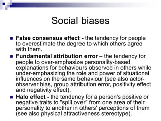 Social biases
 False consensus effect - the tendency for people
to overestimate the degree to which others agree
with them.
 Fundamental attribution error – the tendency for
people to over-emphasize personality-based
explanations for behaviours observed in others while
under-emphasizing the role and power of situational
influences on the same behaviour (see also actor-
observer bias, group attribution error, positivity effect
and negativity effect).
 Halo effect - the tendency for a person's positive or
negative traits to "spill over" from one area of their
personality to another in others' perceptions of them
(see also physical attractiveness stereotype).
 