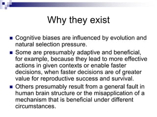 Why they exist
 Cognitive biases are influenced by evolution and
natural selection pressure.
 Some are presumably adaptive and beneficial,
for example, because they lead to more effective
actions in given contexts or enable faster
decisions, when faster decisions are of greater
value for reproductive success and survival.
 Others presumably result from a general fault in
human brain structure or the misapplication of a
mechanism that is beneficial under different
circumstances.
 