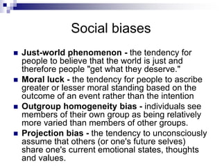 Social biases
 Just-world phenomenon - the tendency for
people to believe that the world is just and
therefore people "get what they deserve."
 Moral luck - the tendency for people to ascribe
greater or lesser moral standing based on the
outcome of an event rather than the intention
 Outgroup homogeneity bias - individuals see
members of their own group as being relatively
more varied than members of other groups.
 Projection bias - the tendency to unconsciously
assume that others (or one's future selves)
share one's current emotional states, thoughts
and values.
 