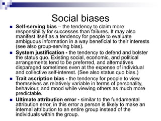 Social biases
 Self-serving bias – the tendency to claim more
responsibility for successes than failures. It may also
manifest itself as a tendency for people to evaluate
ambiguous information in a way beneficial to their interests
(see also group-serving bias).
 System justification - the tendency to defend and bolster
the status quo. Existing social, economic, and political
arrangements tend to be preferred, and alternatives
disparaged sometimes even at the expense of individual
and collective self-interest. (See also status quo bias.)
 Trait ascription bias - the tendency for people to view
themselves as relatively variable in terms of personality,
behaviour, and mood while viewing others as much more
predictable.
 Ultimate attribution error - similar to the fundamental
attribution error, in this error a person is likely to make an
internal attribution to an entire group instead of the
individuals within the group.
 